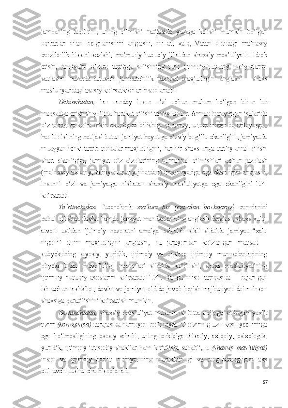 jamoaning   taqdirini,   uning   qilmishi   natijasida   yuzaga   kelishi   mumkin   bo‘lgan
oqibatlar   bilan   belgilanishini   anglashi,   millat,   xalq,   Vatan   oldidagi   ma’naviy
qarzdorlik   hissini   sezishi,   ma’muriy-huquqiy   jihatdan   shaxsiy   mas’uliyatni   idrok
etishi,   jamiyatni   o’zaro   tartibga   solishning   turli   ijtimoiy-huquqiy   me’yorlarini
saqlashni   nazarda   tutuvchi   jamoatchilik   nazorati   mavjudligini   anglashi   –   shaxs
mas’uliyatidagi asosiy ko‘rsatkichlar hisoblanadi.
Uchinchidan,   har   qanday   inson   o‘zi   uchun   muhim   bo‘lgan   biron   bir
maqsadga erishish yo‘lida harakat qilishi tabiiy holdir. Ammo borayotgan ishlarida
o‘z tabiatiga ko‘ra erkin ekanligini bilishiga qaramay, u tomonidan bajarilayotgan
har bir ishning natijasi butun jamiyat hayotiga o‘zviy bog‘liq ekanligini, jamiyatda
muayyan ichki tartib qoidalar mavjudligini, har bir shaxs unga qat’iy amal qilishi
shart   ekanligini,   jamiyat   o‘z   a’zolarining   nomaqbul   qilmishlari   uchun   jazolash
(ma’naviy-axloqiy, tabiiy-huquqiy jihatdan) imkoniyatiga ega ekanligini anglashi,
insonni   o‘zi   va   jamiyatga   nisbatan   shaxsiy   mas’uliyatga   ega   ekanligini [104]
ko‘rsatadi.
To‘rtinchidan,   fuqarolarda   ma’lum   bir   (masalan   boshqaruv)   qarorlarini
qabul qilishda davlat hamda jamiyat manfaatlarining anglash darajasi, shaxs xulq-
atvori   ustidan   ijtimoiy   nazoratni   amalga   oshirish   sikli   sifatida   jamiyat   “xalq
nigohi ”   doim   mavjudligini   anglashi,   bu   jarayondan   ko‘zlangan   maqsad   −
subyektining   siyosiy,   yuridik,   ijtimoiy   va   boshqa   ijtimoiy   munosabatlarining
obyekt   bilan   muvofiqligi   mezonlari   sifatida   ko‘rilishi,   shaxs   mas’uliyatining
ijtimoiy-huquqiy   asoslarini   ko‘rsatadi [104] .   Bunga   misol   tariqasida   −   bajarilgan
ish uchun tashkilot, davlat va jamiyat oldida javob berish majburiyati doim inson
shaxsiga qaratilishini ko‘rsatish mumkin.
Beshinchidan,   shaxsiy   mas’uliyat   muammosi   bitta   qolipga   solingan   yaxlit
tizim  (konsepsiya)  darajasida namoyon bo‘lmaydi. U o‘zining uzil-kesil yechimiga
ega   bo‘lmasligining   asosiy   sababi,   uning   tarkibiga   falsafiy,   axloqiy,   psixologik,
yuridik,   ijtimoiy-iqtisodiy   shakllar   ham   kiritilishi   sababli,   u   (shaxsiy   mas’uliyat)
inson   va   ijtimoiy   borliq   mohiyatining   murakkabligi   va   rang-barangligini   aks
ettiruvchi tushuncha hisoblanadi. 
57 