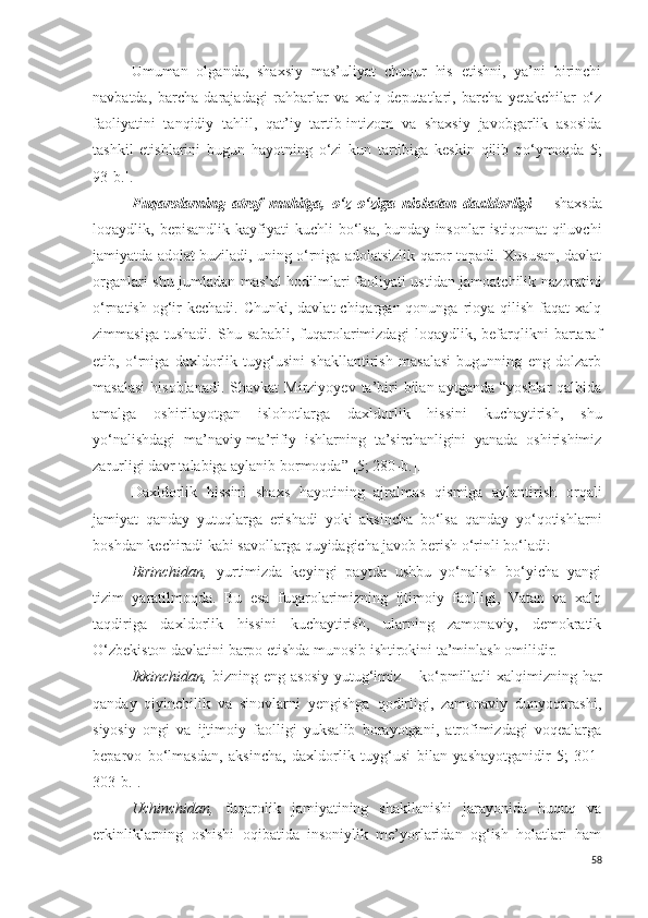 Umuman   olganda,   shaxsiy   mas’uliyat   chuqur   his   etishni,   ya’ni   birinchi
navbatda,   barcha   darajadagi   rahbarlar   va   xalq   deputatlari,   barcha   yetakchilar   o‘z
faoliyatini   tanqidiy   tahlil,   qat’iy   tartib-intizom   va   shaxsiy   javobgarlik   asosida
tashkil   etishlarini   bugun   hayotning   o‘zi   kun   tartibiga   keskin   qilib   qo‘ymoqda [5;
93-b.] .
Fuqarolarning   atrof   muhitga,   o‘z   o‘ziga   nisbatan   daxldorligi   –   shaxsda
loqaydlik,  bepisandlik  kayfiyati   kuchli   bo‘lsa,  bunday  insonlar  istiqomat   qiluvchi
jamiyatda adolat buziladi, uning o‘rniga adolatsizlik qaror topadi. Xususan, davlat
organlari   shu jumladan mas’ul hodilmlari   faoliyati ustidan jamoatchilik nazoratini
o‘rnatish og‘ir  kechadi. Chunki, davlat  chiqargan qonunga  rioya qilish  faqat  xalq
zimmasiga   tushadi.   Shu   sababli,   fuqarolarimizdagi   loqaydlik,   befarqlikni   bartaraf
etib,   o‘rniga   daxldorlik   tuyg‘usini   shakllantirish   masalasi   bugunning   eng   dolzarb
masalasi   hisoblanadi.   Shavkat  Mirziyoyev  ta’biri   bilan  aytganda  “yoshlar   qalbida
amalga   oshirilayotgan   islohotlarga   daxldorlik   hissini   kuchaytirish,   shu
yo‘nalishdagi   ma’naviy-ma’rifiy   ishlarning   ta’sirchanligini   yanada   oshirishimiz
zarurligi davr talabiga aylanib bormoqda ” [5; 280-b.] .
Daxldorlik   hissini   shaxs   hayotining   ajralmas   qismiga   aylantirish   orqali
jamiyat   qanday   yutuqlarga   erishadi   yoki   aksincha   bo‘lsa   qanday   yo‘qotishlarni
boshdan kechiradi kabi savollarga quyidagicha javob berish o‘rinli bo‘ladi:
Birinchidan,   yurtimizda   keyingi   paytda   ushbu   yo‘nalish   bo‘yicha   yangi
tizim   yaratilmoqda.   Bu   esa   fuqarolarimizning   ijtimoiy   faolligi,   Vatan   va   xalq
taqdiriga   daxldorlik   hissini   kuchaytirish,   ularning   zamonaviy,   demokratik
O‘zbekiston davlatini barpo etishda munosib ishtirokini ta’minlash omilidir.
Ikkinchidan,   bizning eng asosiy  yutug‘imiz – ko‘pmillatli  xalqimizning  har
qanday   qiyinchilik   va   sinovlarni   yengishga   qodirligi,   zamonaviy   dunyoqarashi,
siyosiy   ongi   va   ijtimoiy   faolligi   yuksalib   borayotgani,   atrofimizdagi   voqealarga
beparvo   bo‘lmasdan,   aksincha,   daxldorlik   tuyg‘usi   bilan   yashayotganidir [5;   301-
303-b.] .
Uchinchidan,   fuqarolik   jamiyatining   shakllanishi   jarayonida   huquq   va
erkinliklarning   oshishi   oqibatida   insoniylik   me’yorlaridan   og‘ish   holatlari   ham
58 