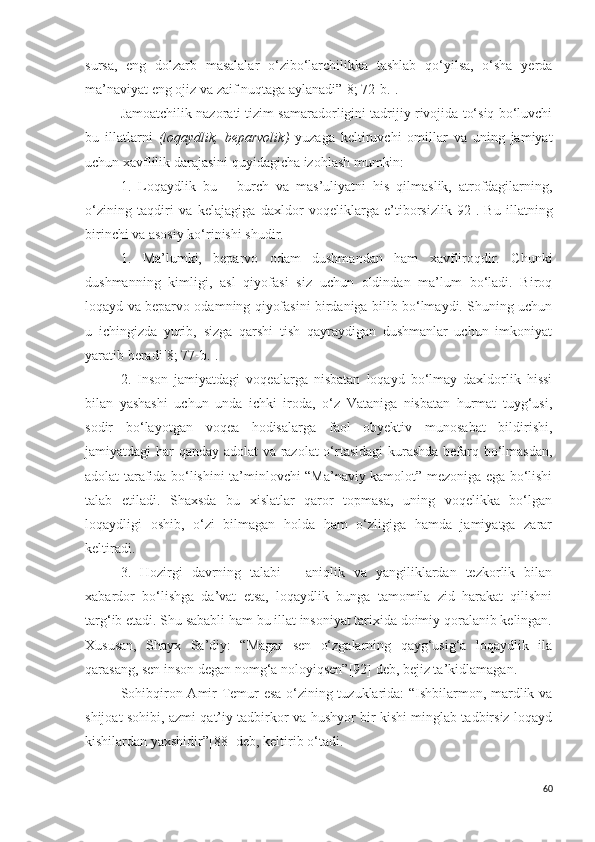 sursa,   eng   dolzarb   masalalar   o‘zibo‘larchilikka   tashlab   qo‘yilsa,   o‘sha   yerda
ma’naviyat eng ojiz va zaif nuqtaga aylanadi”[8; 72-b.].
Jamoatchilik nazorati tizim samaradorligini tadrijiy rivojida to‘siq bo‘luvchi
bu   illatlarni   ( loqaydlik,   beparvolik )   yuzaga   keltiruvchi   omillar   va   uning   jamiyat
uchun xavflilik darajasini quyidagicha izohlash mumkin:
1.   Loqaydlik   bu   –   burch   va   mas’uliyatni   his   qilmaslik,   atrofdagilarning,
o‘zining   taqdiri   va   kelajagiga   daxldor   voqeliklarga   e’tiborsizlik [92] .   Bu   illatning
birinchi va asosiy ko‘rinishi shudir. 
1.   Ma’lumki,   beparvo   odam   dushmandan   ham   xavfliroqdir.   Chunki
dushmanning   kimligi,   asl   qiyofasi   siz   uchun   oldindan   ma’lum   bo‘ladi.   Biroq
loqayd va beparvo odamning qiyofasini birdaniga bilib bo‘lmaydi. Shuning uchun
u   ichingizda   yurib,   sizga   qarshi   tish   qayraydigan   dushmanlar   uchun   imkoniyat
yaratib beradi [8; 77-b.] .
2.   Inson   jamiyatdagi   voqealarga   nisbatan   loqayd   bo‘lmay   daxldorlik   hissi
bilan   yashashi   uchun   unda   ichki   iroda,   o‘z   Vataniga   nisbatan   hurmat   tuyg‘usi,
sodir   bo‘layotgan   voqea   hodisalarga   faol   obyektiv   munosabat   bildirishi,
jamiyatdagi har qanday adolat  va razolat o‘rtasidagi  kurashda befarq bo‘lmasdan,
adolat tarafida bo‘lishini ta’minlovchi “Ma’naviy kamolot” mezoniga ega bo‘lishi
talab   etiladi.   Shaxsda   bu   xislatlar   qaror   topmasa,   uning   voqelikka   bo‘lgan
loqaydligi   oshib,   o‘zi   bilmagan   holda   ham   o‘zligiga   hamda   jamiyatga   zarar
keltiradi.
3.   Hozirgi   davrning   talabi   –   aniqlik   va   yangiliklardan   tezkorlik   bilan
xabardor   bo‘lishga   da’vat   etsa,   loqaydlik   bunga   tamomila   zid   harakat   qilishni
targ‘ib etadi. Shu sababli ham bu illat insoniyat tarixida doimiy qoralanib kelingan.
Xususan,   Shayx   Sa’diy:   “Magar   sen   o‘zgalarning   qayg‘usig‘a   loqaydlik   ila
qarasang, sen inson degan nomg‘a noloyiqsen” [92]  deb, bejiz ta’kidlamagan. 
Sohibqiron Amir Temur esa o‘zining tuzuklarida: “Ishbilarmon, mardlik va
shijoat sohibi, azmi qat’iy tadbirkor va hushyor bir kishi minglab tadbirsiz loqayd
kishilardan yaxshidir” [88]  deb, keltirib o‘tadi.
60 