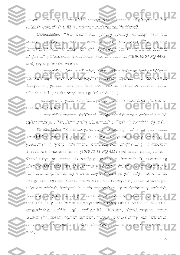 turuvchi   organga   yoki   mansabdor   shaxsga   yoxud   qonunda   belgilangan   tartibda
sudga shikoyat qilishga[82] va boshqa huquqlarga ega hisoblanadi.
Uchinchidan,   “ Mamlakatimizda   ijtimoiy-iqtisodiy   sohadagi   islohotlar
ustidan   jamoatchilik   nazorati   samaradorligini,   shuningdek,   fuqarolarning
demokratik o‘zgartirishlardagi faolligini oshirishga oid qo‘shimcha chora-tadbirlar
to‘g‘risida”gi  O‘zbekiston Respublikasi Prezidenti qarorida  (2019.10.04 PQ-4473-
son) , quyidagi bandlar mavjud:
−   jamoatchilik   fikrini   tahlil   etish,   fuqarolarning   davlat   va   jamiyat   ishlarini
boshqarishdagi   ishtirokini   kengaytirish,   davlat   organlari   va   tashkilotlari
faoliyatining   yanada   ochiqligini   ta’minlash   asosida   boshqaruv   qarorlari   qabul
qilinishini sifat jihatdan yangi darajaga ko‘tarish[103];
−   xalqaro   amaliyotda   keng   tarqalgan   jamoatchilik   nazoratining   ta’sirchan
shakllarini joriy etish;
−   jamoatchilik   nazorati   shakllarini   amalga   oshirish   mexanizmlarini   batafsil
reglamentatsiya qilish, ularni amaliyotda samarali qo‘llash[82] tizimini joriy etish.
To‘rtinchidan,   “Konstitutsiya va qonun ustuvorligini ta’minlash, bu borada
jamoatchilik   nazoratini   kuchaytirish   hamda   jamiyatda   huquqiy   madaniyatni
yuksaltirish   bo‘yicha   qo‘shimcha   chora-tadbirlar   to‘g‘risida”gi   O‘zbekiston
Respublikasi   Prezidenti   qarori   (2019.12.13   PQ-4551-son)   qabul   qilinib,   bunda   −
Konstitutsiya   va   qonun   ustuvorligiga   erishishda   jamoatchilik   nazoratining
ta’sirchan shakllarini joriy etish, ommaviy axborot vositalari vakillarining qonuniy
haq-huquqlariga   har   qanday   shaklda   tazyiq   o‘tkazishga   yo‘l   qo‘yilmaslik   hamda
amalga oshirilayotgan islohotlar samaradorligini kuchaytirish, qonun ustuvorligini
so‘zsiz   ta’minlash,   jamiyatda   huquqiy   ong   va   huquqiy   madaniyatni   yuksaltirish,
fuqarolik   jamiyatini   taraqqiy   toptirishda   jamoatchilik   nazoratining   samarali
shakllarini joriy etish hamda bu jarayonda ommaviy axborot  vositalari ishtirokini
kengaytirishga   alohida   urg‘u   berilgan[82].   Xususan,   Konstitutsiya   va   qonun
ustuvorligini,   davlat   organlari   qarorlari,   mansabdor   shaxslarning   xatti-harakatlari
qonunlarga to‘liq muvofiq bo‘lishini ta’minlash, qonunlar ijrosini samarali tashkil
etish;
73 