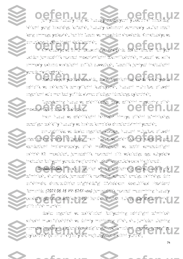 −   jamiyatda   huquqiy   ong   va   huquqiy   madaniyatni   yuksaltirish   borasidagi
ishlarni   yangi   bosqichga   ko‘tarish,   huquqiy   axborotni   zamonaviy   usullar   orqali
keng ommaga yetkazish, har bir fuqaro va mansabdor shaxslarda   Konstitutsiya   va
qonunlarga hurmat hissini shakllantirish;
−   Konstitutsiya   va   qonun   ustuvorligiga   erishishda   davlat   idoralari   faoliyati
ustidan   jamoatchilik   nazorati   mexanizmlarini   takomillashtirish,   mustaqil   va   xolis
ommaviy   axborot   vositalarini   qo‘llab-quvvatlash,   fuqarolik   jamiyati   institutlarini
yanada rivojlantirish;
− Davlat va jamiyat boshqaruvida, davlat organlarining kundalik faoliyatida
ochiqlik   va   oshkoralik   tamoyillarini   kuchaytirish,   huquqni   muhofaza   qiluvchi
organlarni xalq manfaati yo‘lida xizmat qiladigan idoralarga aylantirish;
−   fuqarolarning   huquq   va   erkinliklariga   rioya   etilishini   monitoring   qilish
mexanizmlarini takomillashtirish;
−   inson   huquq   va   erkinliklarini   ishonchli   himoya   qilishni   ta’minlashga
qaratilgan tashkiliy-huquqiy va boshqa kompleks choralar tizimini yaratish;
−   qonunchilikka   va   davlat   organlari,   xususan,   huquqni   muhofaza   qiluvchi
organlarning   amaliy   faoliyatiga   inson   huquq   va   erkinliklari   sohasida   xalqaro
standartlarni   implementatsiya   qilish   mexanizmlari   va   tartibi   samaradorligini
oshirish[82]   masalalari,   jamoatchilik   nazoratini   olib   vakolatiga   ega   subyektiv
institutlar faoliyatini yanada rivojlantirish uchun konstruktiv asos hisoblanadi.
Beshinchidan,   “Davlat   organlari   va   tashkilotlarining   faoliyati   ochiqligini
ta’minlash,   shuningdek,   jamoatchilik   nazoratini   samarali   amalga   oshirishga   doir
qo‘shimcha   chora-tadbirlar   to‘g‘risida”gi   O‘zbekiston   Respublikasi   Prezidenti
farmonida   (2021.06.16   PF-6247-son)   jamoatchilik   nazorati   maqomining   huquqiy
asoslarini   yanada   mustahkamlovchi   bandlar   kiritildi.   Bularga   quyidagilarni   misol
qilib o‘tish mumkin:
−   davlat   organlari   va   tashkilotlari   faoliyatining   ochiqligini   ta’minlash
sohasini   muvofiqlashtirish   va   doimiy   monitoring   qilish,   shu   jumladan   ularning
normativ-huquqiy   hujjatlar   bilan   belgilangan   ma’lumotlarni   Internet   tarmog‘iga
joylashtirish (e’lon qilish) bo‘yicha majburiyatlari hisobini yuritish;
74 