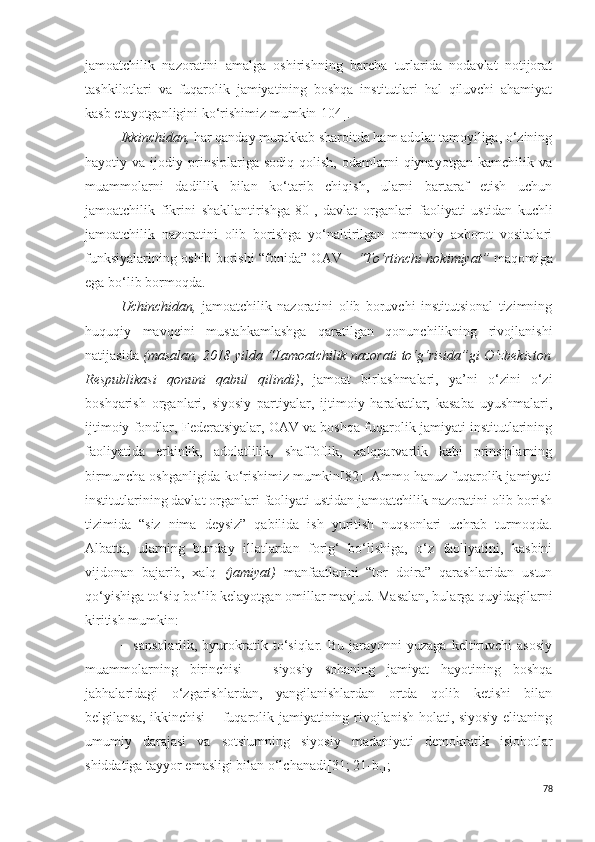 jamoatchilik   nazoratini   amalga   oshirishning   barcha   turlarida   nodavlat   notijorat
tashkilotlari   va   fuqarolik   jamiyatining   boshqa   institutlari   hal   qiluvchi   ahamiyat
kasb etayotganligini ko‘rishimiz mumkin [104] .
Ikkinchidan,  har qanday murakkab sharoitda ham adolat tamoyiliga, o‘zining
hayotiy  va   ijodiy  prinsiplariga  sodiq   qolish,   odamlarni   qiynayotgan   kamchilik  va
muammolarni   dadillik   bilan   ko‘tarib   chiqish,   ularni   bartaraf   etish   uchun
jamoatchilik   fikrini   shakllantirishga [80] ,   davlat   organlari   faoliyati   ustidan   kuchli
jamoatchilik   nazoratini   olib   borishga   yo‘naltirilgan   ommaviy   axborot   vositalari
funksiyalarining oshib borishi “fonida” OAV –   “To‘rtinchi hokimiyat”   maqomiga
ega bo‘lib bormoqda.
Uchinchidan,   jamoatchilik   nazoratini   olib   boruvchi   institutsional   tizimning
huquqiy   mavqeini   mustahkamlashga   qaratilgan   qonunchilikning   rivojlanishi
natijasida  (masalan, 2018 yilda “Jamoatchilik nazorati to‘g‘risida”gi O‘zbekiston
Respublikasi   qonuni   qabul   qilindi) ,   jamoat   birlashmalari,   ya’ni   o‘zini   o‘zi
boshqarish   organlari,   siyosiy   partiyalar,   ijtimoiy   harakatlar,   kasaba   uyushmalari,
ijtimoiy fondlar, Federatsiyalar, OAV va boshqa fuqarolik jamiyati institutlarining
faoliyatida   erkinlik,   adolatlilik,   shaffoflik,   xalqparvarlik   kabi   prinsiplarning
birmuncha oshganligida ko‘rishimiz mumkin[82]. Ammo hanuz fuqarolik jamiyati
institutlarining davlat organlari faoliyati ustidan jamoatchilik nazoratini olib borish
tizimida   “siz   nima   deysiz”   qabilida   ish   yuritish   nuqsonlari   uchrab   turmoqda.
Albatta,   ularning   bunday   illatlardan   forig‘   bo‘lishiga,   o‘z   faoliyatini,   kasbini
vijdonan   bajarib,   xalq   (jamiyat)   manfaatlarini   “tor   doira”   qarashlaridan   ustun
qo‘yishiga to‘siq bo‘lib kelayotgan omillar mavjud. Masalan, bularga quyidagilarni
kiritish mumkin:
−  sansolarlik,  byurokratik  to‘siqlar.  Bu   jarayonni  yuzaga   keltiruvchi  asosiy
muammolarning   birinchisi   –   siyosiy   sohaning   jamiyat   hayotining   boshqa
jabhalaridagi   o‘zgarishlardan,   yangilanishlardan   ortda   qolib   ketishi   bilan
belgilansa, ikkinchisi − fuqarolik jamiyatining rivojlanish holati, siyosiy elitaning
umumiy   darajasi   va   sotsiumning   siyosiy   madaniyati   demokratik   islohotlar
shiddatiga tayyor emasligi bilan o‘lchanadi [31; 21-b.] ;
78 