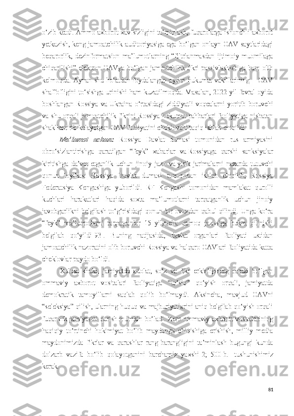 o‘zib ketdi. Ammo axborot xavfsizligini ta’minlash, fuqarolarga ishonchli axborot
yetkazish, keng jamoatchilik auditoriyasiga ega bo‘lgan onlayn OAV saytlaridagi
beqarorlik,   dezinformatsion   ma’lumotlarning   “filtrlanmasdan   ijtimoiy   muomilaga
chiqarilishi” elektron OAVga bo‘lgan jamoatchilik fikri passivlashishiga ham olib
kelmoqda. Aynan shu  holatdan foydalangan  ayrim  hukumat  vakillarining – OAV
shaffofligini to‘sishga urinishi  ham kuzatilmoqda. Masalan,  2022 yil  fevral  oyida
boshlangan   Rossiya   va   Ukraina   o‘rtasidagi   ziddiyatli   voqealarni   yoritib   boruvchi
va shu orqali  jamoatchilik fikrini Rossiya  hukumat  rahbarlari faoliyatiga nisbatan
shakllantirib kelayotgan OAV faoliyatini cheklovchi taqiq ishlab chiqildi.
Ma’lumot   uchun:   Rossiya   Davlat   dumasi   tomonidan   rus   armiyasini
obro‘sizlantirishga   qaratilgan   “feyk”   xabarlar   va   Rossiyaga   qarshi   sanksiyalar
kiritishga   da’vat   etganlik   uchun   jinoiy   jazo   va   yirik   jarimalarni   nazarda   tutuvchi
qonun   loyihasi   Rossiya   Davlat   dumasi   tomonidan   ishlab   chiqilib,   Rossiya
Federatsiya   Kengashiga   yuborildi.   RF   Kengashi   tomonidan   mamlakat   qurolli
kuchlari   harakatlari   haqida   soxta   ma’lumotlarni   tarqatganlik   uchun   jinoiy
javobgarlikni  belgilash  to‘g‘risidagi  qonun bir  ovozdan qabul  qilindi. Unga ko‘ra
“feyk”   ma’lumotlarni   tarqatganlar   15   yilgacha   qamoq   jazosiga   hukm   qilinishi
belgilab   qo‘yildi[93].   Buning   natijasida,   davlat   organlari   faoliyati   ustidan
jamoatchilik nazoratini olib boruvchi Rossiya va halqaro OAVlari faoliyatida katta
cheklovlar paydo bo‘ldi.
Xulosa   shuki,   jamiyatda   adolat,   so‘z   va   fikr   erkinligining   ramzi   bo‘lgan
ommaviy   axborot   vositalari   faoliyatiga   “to‘siq”   qo‘yish   orqali,   jamiyatda
demokratik   tamoyillarni   saqlab   qolib   bo‘lmaydi.   Aksincha,   mavjud   OAVni
“seleksiya” qilish, ularning huquq va majburiyatlarini aniq belgilab qo‘yish orqali
fuqarolik jamiyatini qurish mumkin bo‘ladi. Zero   ommaviy axborot vositalarining
haqiqiy   to‘rtinchi   hokimiyat   bo‘lib   maydonga   chiqishiga   erishish,   milliy   media
maydonimizda   fikrlar   va   qarashlar   rang-barangligini   ta’minlash   bugungi   kunda
dolzarb   vazifa   bo‘lib   qolayotganini   barchamiz   yaxshi [2;   500-b.]   tushunishimiz
kerak.
81 