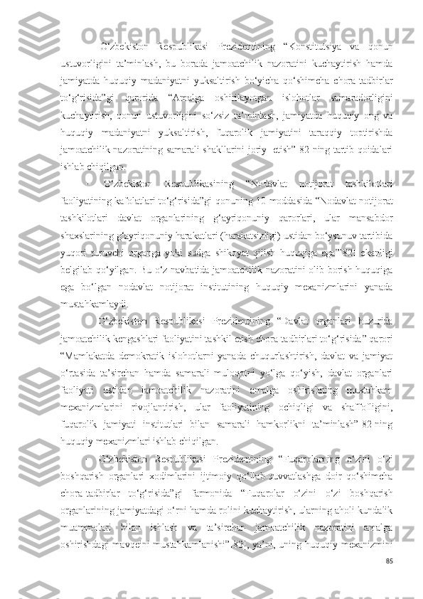 −   O‘zbekiston   Respublikasi   Prezidentining   “ Konstitutsiya   va   qonun
ustuvorligini   ta’minlash,   bu   borada   jamoatchilik   nazoratini   kuchaytirish   hamda
jamiyatda   huquqiy   madaniyatni   yuksaltirish   bo‘yicha   qo‘shimcha   chora-tadbirlar
to‘g‘risida”gi   qarorida   “ Amalga   oshirilayotgan   islohotlar   samaradorligini
kuchaytirish,   qonun   ustuvorligini   so‘zsiz   ta’minlash,   jamiyatda   huquqiy   ong   va
huquqiy   madaniyatni   yuksaltirish,   fuqarolik   jamiyatini   taraqqiy   toptirishda
jamoatchilik nazoratining samarali shakllarini joriy   etish”[82]ning tartib qoidalari
ishlab chiqilgan.
−   O‘zbekiston   Respublikasining   “ Nodavlat   notijorat   tashkilotlari
faoliyatining kafolatlari to‘g‘risida”gi   qonuning   10-moddasida “Nodavlat notijorat
tashkilotlari   davlat   organlarining   g‘ayriqonuniy   qarorlari,   ular   mansabdor
shaxslarining g‘ayriqonuniy harakatlari (harakatsizligi) ustidan bo‘ysunuv tartibida
yuqori   turuvchi   organga   yoki   sudga   shikoyat   qilish   huquqiga   ega”[82]   ekanligi
belgilab qo‘yilgan. Bu o‘z navbatida jamoatchilik nazoratini olib borish huquqiga
ega   bo‘lgan   n odavlat   notijorat   institutining   huquqiy   mexanizmlarini   yanada
mustahkamlaydi.
−   O‘zbekiston   Respublikasi   Prezidentining   “ Davlat   organlari   huzurida
jamoatchilik kengashlari faoliyatini tashkil etish chora-tadbirlari to‘g‘risida ” qarori
“ Mamlakatda   demokratik   islohotlarni   yanada   chuqurlashtirish,   davlat   va   jamiyat
o‘rtasida   ta’sirchan   hamda   samarali   muloqotni   yo‘lga   qo‘yish,   davlat   organlari
faoliyati   ustidan   jamoatchilik   nazoratini   amalga   oshirishning   mustahkam
mexanizmlarini   rivojlantirish,   ular   faoliyatining   ochiqligi   va   shaffofligini,
fuqarolik   jamiyati   institutlari   bilan   samarali   hamkorlikni   ta’minlash”[82]ning
huquqiy mexanizmlari ishlab chiqilgan.
−   O‘zbekiston   Respublikasi   Prezidentining   “ Fuqarolarning   o‘zini   o‘zi
boshqarish   organlari   xodimlarini   ijtimoiy   qo‘llab-quvvatlashga   doir   qo‘shimcha
chora-tadbirlar   to‘g‘risida ”gi   farmonida   “F uqarolar   o‘zini   o‘zi   boshqarish
organlarining jamiyatdagi o‘rni hamda rolini kuchaytirish, ularning aholi kundalik
muammolari   bilan   ishlash   va   ta’sirchan   jamoatchilik   nazoratini   amalga
oshirishdagi  mavqeini mustahkamlanishi” [82] , ya’ni, uning huquqiy mexanizmini
85 