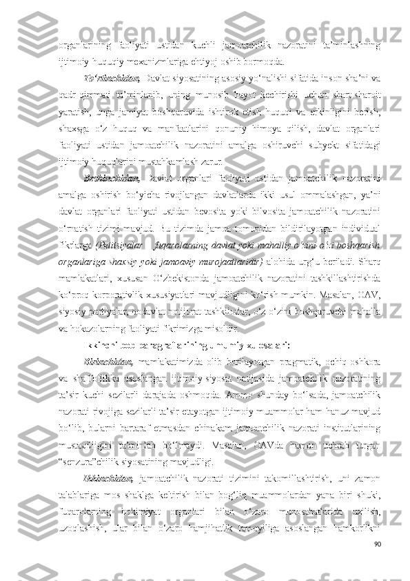 organlarining   faoliyati   ustidan   kuchli   jamoatchilik   nazoratini   ta’minlashning
ijtimoiy-huquqiy mexanizmlariga ehtiyoj oshib bormoqda.
To‘rtinchidan,  Davlat siyosatining asosiy yo‘nalishi sifatida inson sha’ni va
qadr-qimmati   ta’minlanib,   uning   munosib   hayot   kechirishi   uchun   shart-sharoit
yaratish,   unga   jamiyat   boshqaruvida   ishtirok   etish   huquqi   va   erkinligini   berish,
shaxsga   o‘z   huquq   va   manfaatlarini   qonuniy   himoya   qilish,   davlat   organlari
faoliyati   ustidan   jamoatchilik   nazoratini   amalga   oshiruvchi   subyekt   sifatidagi
ijtimoiy huquqlarini mustahkamlash zarur.
Beshinchidan,   Davlat   organlari   faoliyati   ustidan   jamoatchilik   nazoratini
amalga   oshirish   bo‘yicha   rivojlangan   davlatlarda   ikki   usul   ommalashgan,   ya’ni
davlat   organlari   faoliyati   ustidan   bevosita   yoki   bilvosita   jamoatchilik   nazoratini
o‘rnatish   tizimi   mavjud.   Bu   tizimda   jamoa   tomonidan   bildirilayotgan   individual
fikrlarga   ( Petitsiyalar – fuqarolarning davlat yoki mahalliy o‘zini-o‘zi boshqarish
organlariga   shaxsiy   yoki   jamoaviy   murojaatlaridir )   alohida   urg‘u   beriladi.   Sharq
mamlakatlari,   xususan   O‘zbekistonda   jamoatchilik   nazoratini   tashkillashtirishda
ko‘proq korporativlik xususiyatlari mavjudligini ko‘rish mumkin. Masalan, OAV,
siyosiy partiyalar, nodavlat  notijorat tashkilotlar, o‘z-o‘zini boshqaruvchi mahalla
va hokazolarning faoliyati fikrimizga misoldir. 
Ikkinchi bob paragraflarining umumiy xulosalari:
Birinchidan,   mamlakatimizda   olib   borilayotgan   pragmatik,   ochiq-oshkora
va   shaffoflikka   asoslangan   ijtimoiy-siyosat   natijasida   jamoatchilik   nazoratining
ta’sir   kuchi   sezilarli   darajada   oshmoqda.   Ammo   shunday   bo‘lsada,   jamoatchilik
nazorati rivojiga sezilarli ta’sir etayotgan ijtimoiy muammolar ham hanuz mavjud
bo‘lib,   bularni   bartaraf   etmasdan   chinakam   jamoatchilik   nazorati   institutlarining
mustaqilligini   ta’minlab   bo‘lmaydi.   Masalan,   OAVda   hamon   uchrab   turgan
“senzura”chilik siyosatining mavjudligi.
Ikkinchidan,   jamoatchilik   nazorati   tizimini   takomillashtirish,   uni   zamon
talablariga   mos   shaklga   keltirish   bilan   bog‘liq   muammolardan   yana   biri   shuki,
fuqarolarning   hokimiyat   organlari   bilan   o‘zaro   munosabatlarida   uzilish,
uzoqlashish,   ular   bilan   o‘zaro   hamjihatlik   tamoyiliga   asoslangan   hamkorlikni
90 