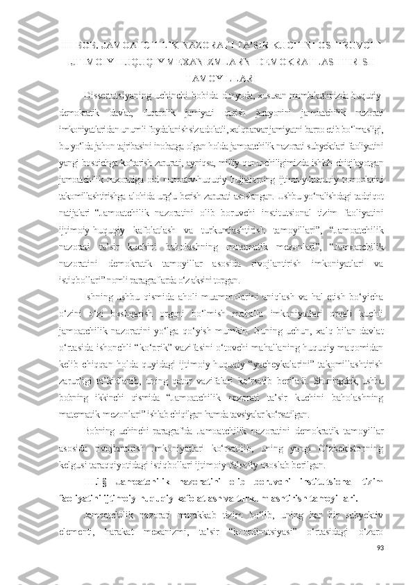 III-BOB. JAMOATCHILIK NAZORATI TA’SIR KUCHINI OSHIRUVCHI
IJTIMOIY-HUQUQIY MEXANIZMLARNI DEMOKRATLASHTIRISH
TAMOYILLARI
Dissertatsiyaning   uchinchi   bobida   dunyoda, xususan mamlakatimizda huquqiy-
demokratik   davlat,   fuqarolik   jamiyati   qurish   jarayonini   jamoatchilik   nazorati
imkoniyatlaridan unumli foydalanishsiz adolatli, xalqparvar jamiyatni barpo etib bo‘lmasligi,
bu yo‘lda jahon tajribasini inobatga olgan holda jamoatchilik nazorati subyektlari faoliyatini
yangi bosqichga ko‘tarish zarurati, ayniqsa, milliy qonunchiligimizda ishlab chiqilayotgan
jamoatchilik   nazoratiga   oid   normativ-huquqiy   hujjatlarning   ijtimoiy-huquqiy   tomonlarini
takomillashtirishga alohida urg‘u berish zarurati asoslangan. Ushbu yo‘nalishdagi tadqiqot
natijalari   “ Jamoatchilik   nazoratini   olib   boruvchi   institutsional   tizim   faoliyatini
ijtimoiy-huquqiy   kafolatlash   va   turkumlashtirish   tamoyillari ”,   “ Jamoatchilik
nazorati   ta’sir   kuchini   baholashning   matematik   mezonlari ”,   “ Jamoatchilik
nazoratini   demokratik   tamoyillar   asosida   rivojlantirish   imkoniyatlari   va
istiqbollari ” nomli paragraflarda o‘z aksini topgan. 
Ishning   ushbu   qismida   aholi   muammolarini   aniqlash   va   hal   etish   bo‘yicha
o‘zini   o‘zi   boshqarish   organi   bo‘lmish   mahalla   imkoniyatlari   orqali   kuchli
jamoatchilik   nazoratini   yo‘lga   qo‘yish   mumkin.   Buning   uchun,   xalq   bilan   davlat
o‘rtasida ishonchli “ko‘prik” vazifasini o‘tovchi mahallaning huquqiy maqomidan
kelib   chiqqan   holda   quyidagi   ijtimoiy-huquqiy   “yacheykalarini”   takomillashtirish
zarurligi   ta’kidlanib,   uning   qator   vazifalari   ko‘rsatib   beriladi.   Shuningdek,   ushbu
bobning   ikkinchi   qismida   “ Jamoatchilik   nazorati   ta’sir   kuchini   baholashning
matematik mezonlari ” ishlab chiqilgan hamda tavsiyalar ko‘rsatilgan.
Bobning   uchinchi   paragrafida   Jamoatchilik   nazoratini   demokratik   tamoyillar
asosida   rivojlantirish   imkoniyatlari   ko‘rsatilib,   uning   yangi   O‘zbekistonning
kelgusi taraqqiyotidagi istiqbollari ijtimoiy-falsafiy asoslab berilgan.
III.1§   Jamoatchilik   nazoratini   olib   boruvchi   institutsional   tizim
faoliyatini ijtimoiy-huquqiy kafolatlash va turkumlashtirish tamoyillari.
Jamoatchilik   nazorati   murakkab   tizim   bo‘lib,   uning   har   bir   subyektiv
elementi,   harakat   mexanizmi,   ta’sir   “koordinatsiyasi”   o‘rtasidagi   o‘zaro
93 