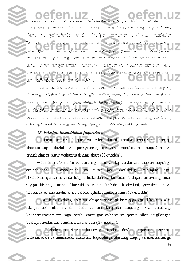 aloqadorlikni ta’minlash zaruratini ko‘rsatadi. Chunki, jamoatchilik nazoratini olib
borish vakolatiga ega bo‘lgan institutsional tizimda funksional integratsiya bo‘lmas
ekan,   bu   yo‘nalishda   ishlab   chiqilgan   qonunlar   qog‘ozda,   harakatlar
“xo‘jako‘rsinga”, natijalar statistik ma’lumotlar uchun xizmat etishdan boshqasiga
yaramaydi.   Boshqacha   aytganda,   “...har   qanday   jamiyatda   ham   demokratiya   qay
darajada   ekanligini   belgilovchi   kamida   uchta   mezon   bor.   Bular   xalqning   qarorlar
qabul   qilish   jarayonlaridan   qanchalik   xabardorligi,   hukumat   qarorlari   xalq
tomonidan   qanchalik   nazorat   qilinishi,   oddiy   fuqarolarning   davlatni   boshqarishda
qanchalik ishtirok eti shidir” [6; 229-b.] .
  Jamoatchilik   nazoratini   olib   boruvchi   institutsional   tizim   integratsiyasi,
ularning   funksional   vazifalariga   bog‘liq   bo‘lib,   maqsad   va   manfaatlar   o‘rtasidagi
moslik,   ular   faoliyatini   (jamoatchilik   institutlarini)   ijtimoiy-huquqiy   jihatdan
kafolatlash   hamda   turkumlashtirish   imkoniyatini   beradi [104] .   Shu   sababli,   biz
avvalo   jamoatchilik   nazoratini   olib   boruvchi   subyekt   va   institutlarning   vazifalari,
ijtimoiy burchi, huquq va majburiyatlariga to‘xtalib o‘tishni joiz topdik.
O‘zbekiston Respublikasi fuqarolari:
−   fuqarolar   o‘z   huquq   va   erkinliklarini   amalga   oshirishda   boshqa
shaxslarning,   davlat   va   jamiyatning   qonuniy   manfaatlari,   huquqlari   va
erkinliklariga putur yetkazmasliklari shart (20-modda);
−   har   kim   o‘z   sha’ni   va   obro‘siga   qilingan   tajovuzlardan,   shaxsiy   hayotiga
aralashishdan   himoyalanish   va   turar   joyi   daxlsizligi   huquqiga   ega.
Hech   kim   qonun   nazarda   tutgan   hollardan   va   tartibdan   tashqari   birovning   turar
joyiga   kirishi,   tintuv   o‘tkazishi   yoki   uni   ko‘zdan   kechirishi,   yozishmalar   va
telefonda so‘zlashuvlar sirini oshkor qilishi mumkin emas (27-modda);
−   har   kim   fikrlash,   so‘z   va   e’tiqod   erkinligi   huquqiga   ega.   Har   kim   o‘zi
istagan   axborotni   izlash,   olish   va   uni   tarqatish   huquqiga   ega,   amaldagi
konstitutsiyaviy   tuzumga   qarshi   qaratilgan   axborot   va   qonun   bilan   belgilangan
boshqa cheklashlar bundan mustasnodir (29-modda);
−   O‘zbekiston   Respublikasining   barcha   davlat   organlari,   jamoat
birlashmalari va mansabdor shaxslari fuqarolarga ularning huquq va manfaatlariga
94 