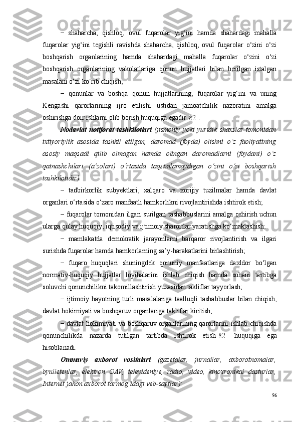 −   shaharcha,   qishloq,   ovul   fuqarolar   yig‘ini   hamda   shahardagi   mahalla
fuqarolar   yig‘ini   tegishli   ravishda   shaharcha,   qishloq,   ovul   fuqarolar   o‘zini   o‘zi
boshqarish   organlarining   hamda   shahardagi   mahalla   fuqarolar   o‘zini   o‘zi
boshqarish   organlarining   vakolatlariga   qonun   hujjatlari   bilan   berilgan   istalgan
masalani o‘zi ko‘rib chiqish;
−   qonunlar   va   boshqa   qonun   hujjatlarining,   fuqarolar   yig‘ini   va   uning
Kengashi   qarorlarining   ijro   etilishi   ustidan   jamoatchilik   nazoratini   amalga
oshirishga doir ishlarni olib borish huquqiga egadir [82] .
Nodavlat   notijorat   tashkilotlari   (jismoniy   yoki   yuridik   shaxslar   tomonidan
ixtiyoriylik   asosida   tashkil   etilgan,   daromad   (foyda)   olishni   o‘z   faoliyatining
asosiy   maqsadi   qilib   olmagan   hamda   olingan   daromadlarni   (foydani)   o‘z
qatnashchilari   (a’zolari)   o‘rtasida   taqsimlamaydigan   o‘zini   o‘zi   boshqarish
tashkilotidir) :
−   tadbirkorlik   subyektlari,   xalqaro   va   xorijiy   tuzilmalar   hamda   davlat
organlari o‘rtasida o‘zaro manfaatli hamkorlikni rivojlantirishda ishtirok etish;
− fuqarolar tomonidan ilgari surilgan tashabbuslarini amalga oshirish uchun
ularga qulay huquqiy, iqtisodiy va ijtimoiy sharoitlar yaratishga ko‘maklashish;
−   mamlakatda   demokratik   jarayonlarni   barqaror   rivojlantirish   va   ilgari
surishda fuqarolar hamda hamkorlarning sa’y-harakatlarini birlashtirish;
−   fuqaro   huquqlari   shuningdek   qonuniy   manfaatlariga   daxldor   bo‘lgan
normativ-huquqiy   hujjatlar   loyihalarini   ishlab   chiqish   hamda   sohani   tartibga
soluvchi qonunchilikni takomillashtirish yuzasidan takliflar tayyorlash;
−   ijtimoiy   hayotning   turli   masalalariga   taalluqli   tashabbuslar   bilan   chiqish,
davlat hokimiyati va boshqaruv organlariga takliflar kiritish;
− davlat hokimiyati va boshqaruv organlarining qarorlarini ishlab chiqishda
qonunchilikda   nazarda   tutilgan   tartibda   ishtirok   etish [82]   huquqiga   ega
hisoblanadi.
Ommaviy   axborot   vositalari   (gazetalar,   jurnallar,   axborotnomalar,
byulletenlar,   elektron   OAV,   televideniye,   radio,   video,   kinoxronikal   dasturlar,
Internet jahon axborot tarmog‘idagi veb-saytlar):
96 