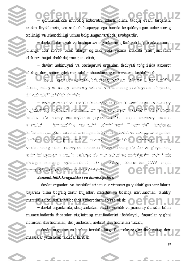 −   qonunchilikka   muvofiq   axborotni   izlash,   olish,   tadqiq   etish,   tarqatish,
undan   foydalanish,   uni   saqlash   huquqiga   ega   hamda   tarqatilayotgan   axborotning
xolisligi va ishonchliligi uchun belgilangan tartibda javobgardir;
− davlat hokimiyati va boshqaruvi organlarining faoliyati to‘g‘risida axborot
olishga   doir   so‘rov   bilan   ularga   og‘zaki   yoki   yozma   shaklda   (shu   jumladan
elektron hujjat shaklida) murojaat etish;
−   davlat   hokimiyati   va   boshqaruvi   organlari   faoliyati   to‘g‘risida   axborot
olishga doir, shuningdek mansabdor shaxslarning intervyusini tashkil etish;
−   davlat   organlari   va   tashkilotlarining   faoliyati   to‘g‘risida   jamoatchilik
fikrini,   milliy   va   xorijiy   ommaviy   axborot   vositalarining   pozitsiyasini   o‘rganish,
dolzarb takliflar ishlab chiqish;
−  davlat organlari va tashkilotlarining vakolatiga kiruvchi normativ-huquqiy
hujjatlarning   loyihalari   hamda   ularning   tasdiqlangan   matnlarini   belgilangan
tartibda   o‘z   rasmiy   veb-saytlarida   joylashtirish [82]   orqali   ommaviy   axborot
vositalari   –   jamoatchilik   nazoratini   ta’minlovchi   “lokomotiv”   darajasiga
ko‘tarilmoqda. Zero axborot erkinligini  ta’minlash, davlat  va boshqaruv organlari
faoliyati   ustidan   jamoatchilik   nazoratini   o‘rnatishda   ommaviy   axborot
vositalarining   rolini   kuchayishi   birinchidan,   odamlarning   o‘z   fikr   va   g‘oyalarini,
sodir   bo‘layotgan   voqea-hodisalarga   o‘z   munosabati   va   pozitsiya sini   erkin   ifoda
etadigan   minbarga   aylantirish [10;   188-b.]   bo‘lsa,   ikkinchidan   OAV   orqali
jamoatchilik nazorati diapazonini oshirishdir.
Jamoatchilik kengashlari va komissiyalari:
− davlat organlari va tashkilotlaridan o‘z zimmasiga yuklatilgan vazifalarni
bajarish   bilan   bog‘liq   zarur   hujjatlar,   statistik   va   boshqa   ma’lumotlar,   tahliliy
materiallar, xulosalar va boshqa axborotlarni so‘rab olish;
− davlat organlarida, shu jumladan, sudda, yuridik va jismoniy shaxslar bilan
munosabatlarda   fuqarolar   yig‘inining   manfaatlarini   ifodalaydi,   fuqarolar   yig‘ini
nomidan shartnomalar, shu jumladan, mehnat shartnomalari tuzish;
− davlat organlari va boshqa tashkilotlarga fuqarolar yig‘ini faoliyatiga doir
masalalar yuzasidan takliflar kiritish;
97 