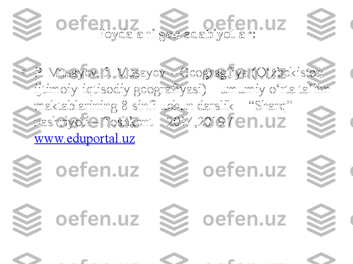 Foydalanilgan adabiyotlar:
•
P. Musayev, J. Musayev – Geogragfiya (O‘zbekiston 
ijtimoiy-iqtisodiy geografiyasi) – umumiy o‘rta ta’lim 
maktablarining 8-sinfi uchun darslik – “Sharq” 
nashriyoti – Toshkent – 2014,2019 / 
www.eduportal.uz 