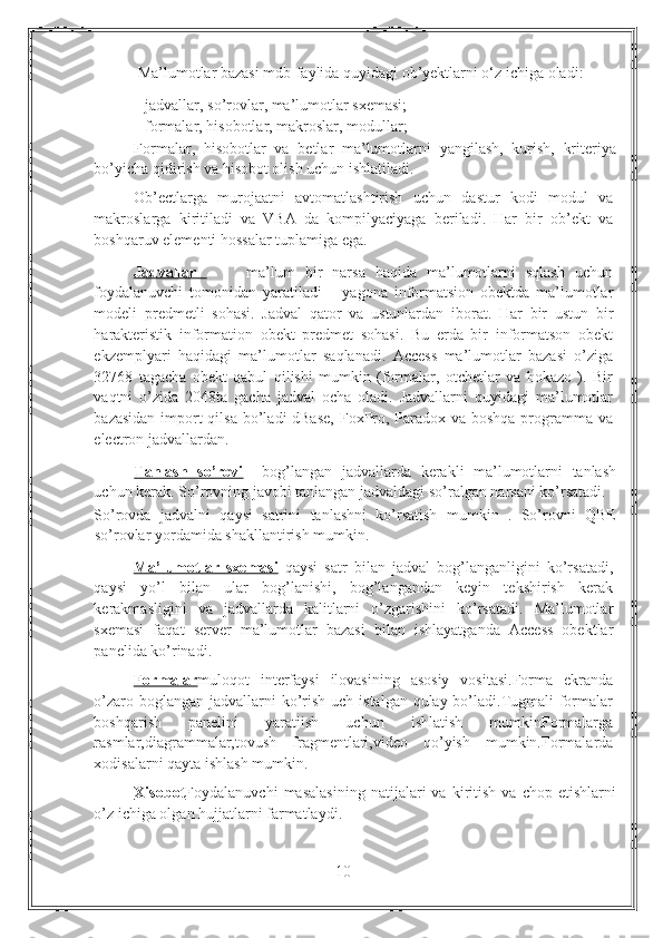             Ma’lumotlar bazasi mdb-faylida quyidagi ob’yektlarni o‘z ichiga oladi: 
- jadvallar, s o’ rovlar, ma’lumotlar sxemasi; 
- formalar, hisobotlar, makroslar, modullar; 
Formalar,   hisobotlar   va   betlar   ma’lumotlarni   yangilash,   kurish,   kriteriya
bo’yicha qidirish va hisobot olish uchun ishlatiladi.  
Ob’ectlarga   murojaatni   avtomatlashtirish   uchun   dastur   kodi   modul   va
makroslarga   kiritiladi   va   VBA   da   kompilyaciyaga   beriladi.   Har   bir   ob’ekt   va
boshqaruv elementi hossalar tuplamiga ega.  
Jadvallar           ma’lum   bir   narsa   haqida   ma’lumotlarni   sqlash   uchun
foydalanuvchi   tomonidan   yaratiladi   –   yagona   informatsion   obektda   ma’lumotlar
modeli   predmetli   sohasi.   Jadval   qator   va   ustunlardan   iborat.   Har   bir   ustun   bir
harakteristik   information   obekt   predmet   sohasi.   Bu   erda   bir   informatson   obekt
ekzemplyari   haqidagi   ma’lumotlar   saqlanadi.   Access   ma’lumotlar   bazasi   o’ziga
32768   tagacha   obekt   qabul   qilishi   mumkin   (formalar,   otchetlar   va   hokazo   ).   Bir
vaqtni   o’zida   2048ta   gacha   jadval   ocha   oladi.   Jadvallarni   quyidagi   ma’lumotlar
bazasidan import qilsa bo’ladi dBase,  FoxPro, Paradox va boshqa programma va
electron jadvallardan. 
Tanlash   so’rovi     bog’langan   jadvallarda   kerakli   ma’lumotlarni   tanlash
uchun kerak. So’rovning javobi tanlangan jadvaldagi so’ralgan narsani ko’rsatadi. 
So’rovda   jadvalni   qaysi   satrini   tanlashni   ko’rsatish   mumkin   .   So’rovni   QBE
so’rovlar yordamida shakllantirish mumkin. 
Ma’lumotlar   sxemasi   qaysi   satr   bilan   jadval   bog’langanligini   ko’rsatadi,
qaysi   yo’l   bilan   ular   bog’lanishi,   bog’langandan   keyin   tekshirish   kerak
kerakmasligini   va   jadvallarda   kalitlarni   o’zgarishini   ko’rsatadi.   Ma’lumotlar
sxemasi   faqat   server   ma’lumotlar   bazasi   bilan   ishlayatganda   Access   obektlar
panelida ko’rinadi. 
Formalar muloqot   interfaysi   ilovasining   asosiy   vositasi.Forma   ekranda
o’zaro boglangan jadvallarni  ko’rish uch istalgan qulay bo’ladi.Tugmali  formalar
boshqarish   panelini   yaratiish   uchun   ishlatish   mumkinFormalarga
rasmlar,diagrammalar,tovush   fragmentlari,video   qo’yish   mumkin.Formalarda
xodisalarni qayta ishlash mumkin. 
Xisobot Foydalanuvchi   masalasining   natijalari   va   kiritish   va   chop   etishlarni
o’z ichiga olgan hujjatlarni farmatlaydi. 
10 