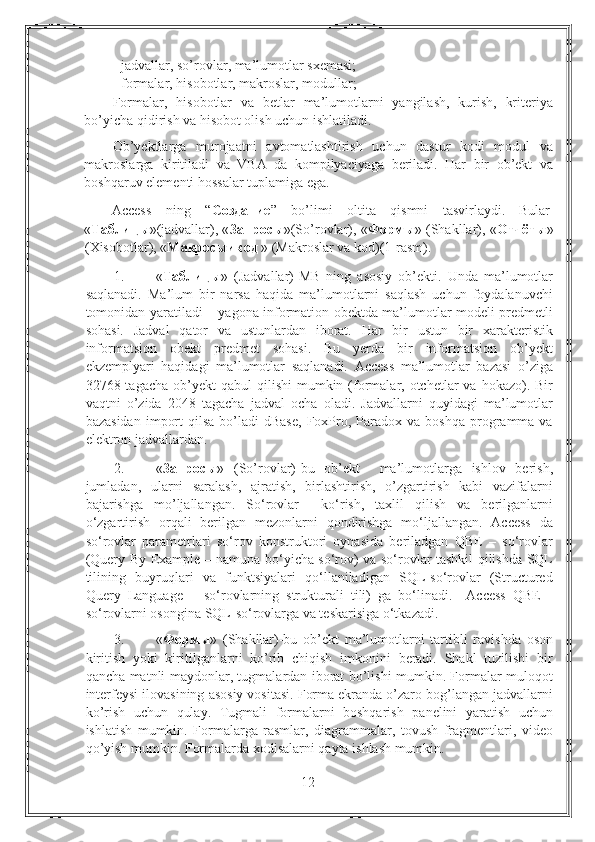 - jadvallar, so’rovlar, ma’lumotlar sxemasi; 
- formalar, hisobotlar, makroslar, modullar; 
Formalar,   hisobotlar   va   betlar   ma’lumotlarni   yangilash,   kurish,   kriteriya
bo’yicha qidirish va hisobot olish uchun ishlatiladi.  
Ob’yektlarga   murojaatni   avtomatlashtirish   uchun   dastur   kodi   modul   va
makroslarga   kiritiladi   va   VBA   da   kompilyaciyaga   beriladi.   Har   bir   ob’ekt   va
boshqaruv elementi hossalar tuplamiga ega.  
Access  ning  “ Создание ”  bo’limi  oltita  qismni  tasvirlaydi.  Bular 
« Таблицы »(jadvallar), « Запросы »(So’rovlar), « Формы » (Shakllar), « Отчёты »
(Xisobotlar), « Макросыикод  » (Makroslar va kod)(1-rasm). 
1. « Таблицы »   (Jadvallar)-MB   ning   asosiy   ob’ekti.   Unda   ma’lumotlar
saqlanadi.   Ma’lum   bir   narsa   haqida   ma’lumotlarni   saqlash   uchun   foydalanuvchi
tomonidan yaratiladi – yagona information obektda ma’lumotlar modeli predmetli
sohasi.   Jadval   qator   va   ustunlardan   iborat.   Har   bir   ustun   bir   xarakteristik
informatsion   obekt   predmet   sohasi.   Bu   yerda   bir   informatsion   ob’yekt
ekzemplyari   haqidagi   ma’lumotlar   saqlanadi.   Access   ma’lumotlar   bazasi   o’ziga
32768 tagacha  ob’yekt   qabul  qilishi   mumkin (formalar, otchetlar  va  hokazo). Bir
vaqtni   o’zida   2048   tagacha   jadval   ocha   oladi.   Jadvallarni   quyidagi   ma’lumotlar
bazasidan   import  qilsa   bo’ladi  dBase,   FoxPro,  Paradox   va  boshqa  programma  va
elektron jadvallardan. 
2. « Запросы »   (So’rovlar)-bu   ob’ekt     ma’lumotlarga   ishlov   berish,
jumladan,   ularni   saralash,   ajratish,   birlashtirish,   o’zgartirish   kabi   vazifalarni
bajarishga   mo’ljallangan.   So‘rovlar     ko‘rish,   taxlil   qilish   va   berilganlarni
o‘zgartirish   orqali   berilgan   mezonlarni   qondirishga   mo‘ljallangan.   Access   da
so‘rovlar   parametrlari   so‘rov   konstruktori   oynasida   beriladgan   QBE   –   so‘rovlar
(Query By Example – namuna bo‘yicha so‘rov) va so‘rovlar tashkil qilishda SQL
tilining   buyruqlari   va   funktsiyalari   qo‘llaniladigan   SQL-so‘rovlar   (Structured
Query   Language   –   so‘rovlarning   strukturali   tili)   ga   bo‘linadi.     Access   QBE   -
so‘rovlarni osongina SQL-so‘rovlarga va teskarisiga o‘tkazadi. 
3. « Формы »   (Shakllar)-bu   ob’ekt   ma’lumotlarni   tartibli   ravishda   oson
kiritish   yoki   kiritilganlarni   ko’rib   chiqish   imkonini   beradi.   Shakl   tuzilishi   bir
qancha matnli maydonlar, tugmalardan iborat bo’lishi mumkin. Formalar muloqot
interfeysi ilovasining asosiy vositasi. Forma ekranda o’zaro bog’langan jadvallarni
ko’rish   uchun   qulay.   Tugmali   formalarni   boshqarish   panelini   yaratish   uchun
ishlatish   mumkin.   Formalarga   rasmlar,   diagrammalar,   tovush   fragmentlari,   video
qo’yish mumkin.  Formalarda xodisalarni qayta ishlash mumkin. 
12 