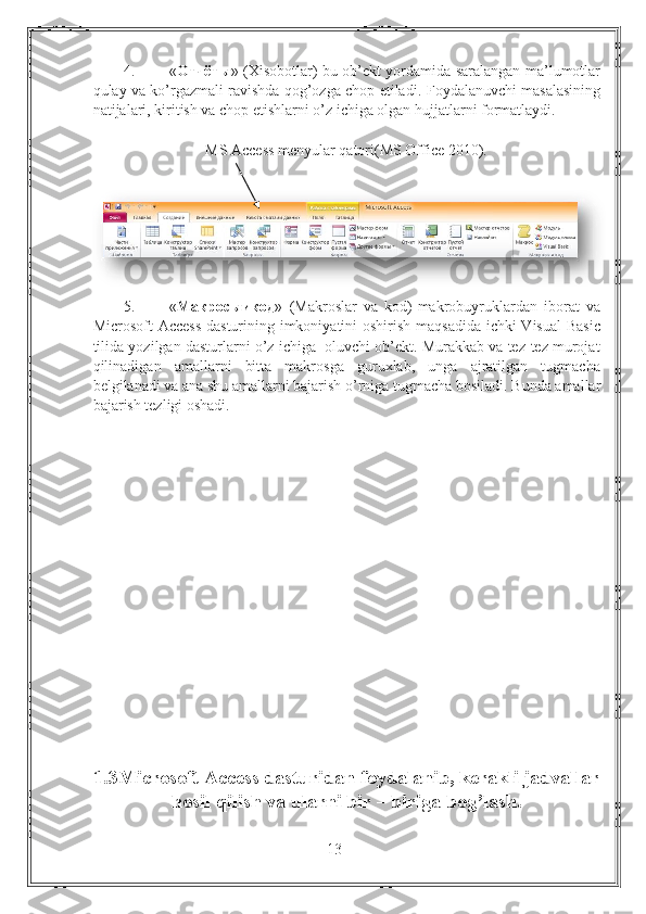 4. « Отчёты » (Xisobotlar)-bu ob’ekt yordamida saralangan ma’lumotlar
qulay va ko’rgazmali ravishda qog’ozga chop etiladi.  Foydalanuvchi masalasining
natijalari, kiritish va chop etishlarni o’z ichiga olgan hujjatlarni formatlaydi. 
MS Access menyular qatori(MS Office 2010).
5. « Макросыикод »   (Makroslar   va   kod)-makrobuyruklardan   iborat   va
Microsoft Access  dasturining imkoniyatini  oshirish maqsadida ichki  Visual  Basic
tilida yozilgan dasturlarni o’z ichiga  oluvchi ob’ekt. Murakkab va tez-tez murojat
qilinadigan   amallarni   bitta   makrosga   guruxlab,   unga   ajratilgan   tugmacha
belgilanadi va ana shu amallarni bajarish o’rniga tugmacha bosiladi.  Bunda amallar
bajarish tezligi oshadi. 
1.3Microsoft Access dasturidan foydalanib, kerakli jadvallar
hosil qilish va ularni bir – biriga bog’lash.
13 