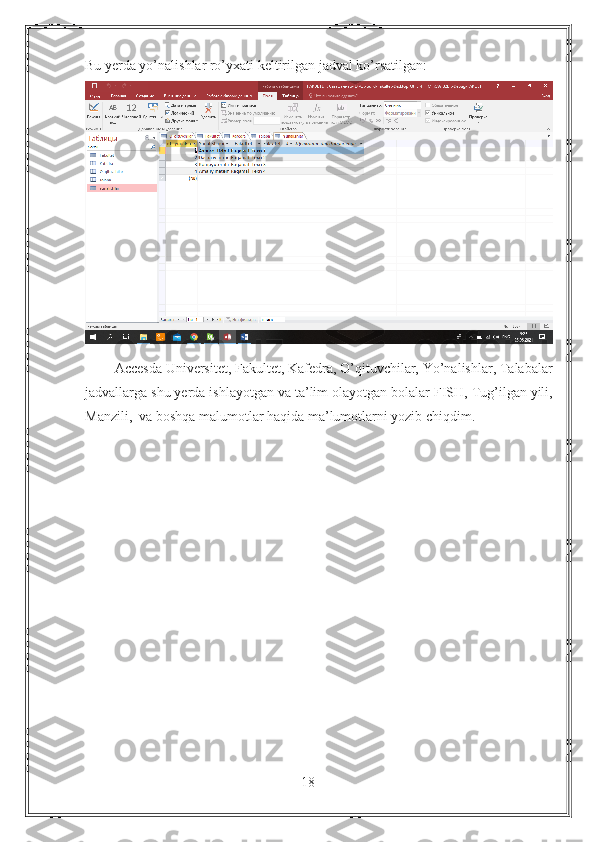 Bu yerda yo’nalishlar ro’yxati keltirilgan jadval ko’rsatilgan:
        Accesda Universitet, Fakultet, Kafedra, O’qituvchilar, Yo’nalishlar, Talabalar
jadvallarga shu yerda ishlayotgan va ta’lim olayotgan bolalar FISH, Tug’ilgan yili,
Manzili,  va boshqa malumotlar haqida ma’lumotlarni yozib chiqdim.
18 