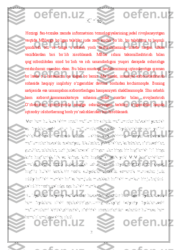 Kirish.
Hozirgi fan-texnika xamda informatsion texnologiyalarining jadal rivojlanayotgan
vaqtida   MBlarga   bo`lgan   talablar   juda   xam   kuchli   bo`lib,   bu   talablarni   to`laqonli
qondirish   biz   va   bizga   o`xshash   yosh   dasturchilarning   oldida   turgan   ulkan
vazifalardan   biri   bo`lib   xisoblanadi.   MBlar   ishini   takomillashtirish   bilan
qog`ozbozlikdan   ozod   bo`lish   va   ish   unumdorligini   yuqori   darajada   oshirishga
erishishimiz mumkin ekan. Bu bilan mustaqil davlatimizning iqtisodiyotiga qisman
bo`lsada  o`z hissamizni  qo`shgan  bo`lamiz. Ma’lumki, insoniyat  axborotlashtirish
sohasida   haqiqiy   inqilobiy   o‘zgarishlar   davrini   boshidan   kechirmoqda.   Buning
natijasida esa umumjahon axborotlashgan hamjamiyati shakllanmoqda. Shu sababli
ham   axborot-kommunikatsiya   sohasini   jadal   suratlar   bilan   rivojlantirish
O‘zbekiston   iqtisodiyotida   amalga   oshirilayotgan   tarkibiy   o‘zgarishlar   hamda
iqtisodiy islohotlarning bosh yo‘nalishlaridan biri hisoblanadi.  
Men ham  bu kurs  ishim  orqali  ma’lum  bir  sohada  ma’lumotlar  ba’zasini  yaratish
va   foydalanuvchi   uchun   bu   ma’lumotlar   bazasidan   foydalanishni   oson   yo’lini
ishlab   chiqishni   maqsad   qildim.   Ushbu   kurs   ishining   mohiyati   universitet
ma’lumotlar bazasida raxbariyat, fakultetlar, yo’nalishlar, kafedralar, o’qituvchilar,
guruhlar, talabalar, turli  jadvallarxosil  qilingan ular  birga bir  bog‘lanish 1:1 birga
ko‘p   bog‘lanish   1:N   va   ko‘pga   ko‘p   bog‘lanish   M:N   yoki   M:M   bog‘lanishlarni
amalga   oshirsa   buladi   Jadval   tuzish   uchun   har   bir   obyektning   aniq   bir   nusxasi
bog‘liq   bulishi   kerak.Bir   necha   subyektlar   o‘rtasida   semantik   munosabat   juda
oddiy bo‘lishi mumkin bo‘lsa ham,juda murakkab bo‘lishi mumkun bir juft ajdod-
avlod bir necha avlodga ega bulishi mumkun. 
Bu loyihadan ixtiyoriy ma’lumotlar  bazasidan xabardor bo’lmagan foydalanuvchi
ham   foydalana   olishi   rejalashtirilgan.Uning   qulayligi   ixtiyoriy   foydalanuvchi
ma’lumotlarni   kiritish,chiqarish,   o‘chirish   operatorlaridan   xabardor   bulmasa   ham
bemalol amalga oshira oladi.
3 