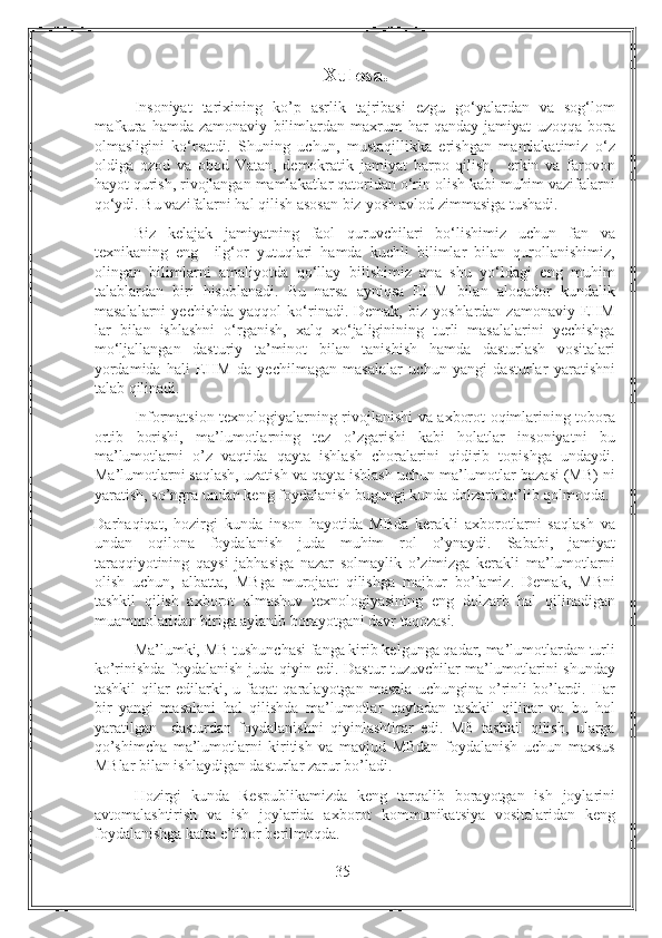 Xulosa.
Insoniyat   tarixining   ko’p   asrlik   tajribasi   ezgu   go‘yalardan   va   sog‘lom
mafkura   hamda   zamonaviy   bilimlardan   maxrum   har   qanday   jamiyat   uzoqqa   bora
olmasligini   ko‘rsatdi.   Shuning   uchun,   mustaqillikka   erishgan   mamlakatimiz   o‘z
oldiga   ozod   va   obod   Vatan,   demokratik   jamiyat   barpo   qilish,     erkin   va   farovon
hayot qurish, rivojlangan mamlakatlar qatoridan o‘rin olish kabi muhim vazifalarni
qo‘ydi. Bu vazifalarni hal qilish asosan biz-yosh avlod zimmasiga tushadi. 
Biz   kelajak   jamiyatning   faol   quruvchilari   bo‘lishimiz   uchun   fan   va
texnikaning   eng     ilg‘or   yutuqlari   hamda   kuchli   bilimlar   bilan   qurollanishimiz,
olingan   bilimlarni   amaliyotda   qo‘llay   bilishimiz   ana   shu   yo‘ldagi   eng   muhim
talablardan   biri   hisoblanadi.   Bu   narsa   ayniqsa   EHM   bilan   aloqador   kundalik
masalalarni  yechishda  yaqqol  ko‘rinadi.  Demak,   biz  yoshlardan  zamonaviy  EHM
lar   bilan   ishlashni   o‘rganish,   xalq   xo‘jaliginining   turli   masalalarini   yechishga
mo‘ljallangan   dasturiy   ta’minot   bilan   tanishish   hamda   dasturlash   vositalari
yordamida   hali   EHM   da   yechilmagan   masalalar   uchun   yangi   dasturlar   yaratishni
talab qilinadi. 
Informatsion texnologiyalarning rivojlanishi va axborot oqimlarining tobora
ortib   borishi,   ma’lumotlarning   tez   o’zgarishi   kabi   holatlar   insoniyatni   bu
ma’lumotlarni   o’z   vaqtida   qayta   ishlash   choralarini   qidirib   topishga   undaydi.
Ma’lumotlarni saqlash, uzatish va qayta ishlash uchun ma’lumotlar bazasi (MB) ni
yaratish, so’ngra undan keng foydalanish bugungi kunda dolzarb bo’lib qolmoqda. 
Darhaqiqat,   hozirgi   kunda   inson   hayotida   MBda   kerakli   axborotlarni   saqlash   va
undan   oqilona   foydalanish   juda   muhim   rol   o’ynaydi.   Sababi,   jamiyat
taraqqiyotining   qaysi   jabhasiga   nazar   solmaylik   o’zimizga   kerakli   ma’lumotlarni
olish   uchun,   albatta,   MBga   murojaat   qilishga   majbur   bo’lamiz.   Demak,   MBni
tashkil   qilish   axborot   almashuv   texnologiyasining   eng   dolzarb   hal   qilinadigan
muammolaridan biriga aylanib borayotgani davr taqozasi. 
Ma’lumki, MB tushunchasi fanga kirib kelgunga qadar, ma’lumotlardan turli
ko’rinishda foydalanish juda qiyin edi. Dastur tuzuvchilar ma’lumotlarini shunday
tashkil   qilar   edilarki,   u   faqat   qaralayotgan   masala   uchungina   o’rinli   bo’lardi.   Har
bir   yangi   masalani   hal   qilishda   ma’lumotlar   qaytadan   tashkil   qilinar   va   bu   hol
yaratilgan     dasturdan   foydalanishni   qiyinlashtirar   edi.   MB   tashkil   qilish,   ularga
qo’shimcha   ma’lumotlarni   kiritish   va   mavjud   MBdan   foydalanish   uchun   maxsus
MBlar bilan ishlaydigan dasturlar zarur bo’ladi.  
Hozirgi   kunda   Respublikamizda   keng   tarqalib   borayotgan   ish   joylarini
avtomalashtirish   va   ish   joylarida   axborot   kommunikatsiya   vositalaridan   keng
foydalanishga katta e’tibor berilmoqda. 
35 