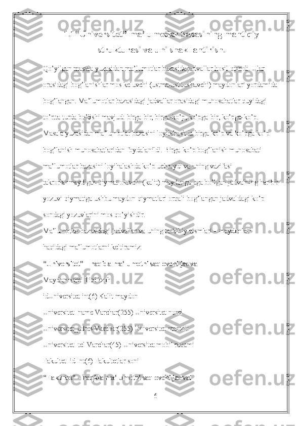 1.1“Universitet” ma’lumotlar bazasining mantiqiy
strukturasi va uni shakllantirish.
Qo’yilgan masala yuzasidan ma’lumotlar bazasida jadvallar hosil qilindi. Ular
orasidagi bog’lanishlar mos keluvchi (ustma-ust tushuvchi) maydonlari yordamida
bog’langan. Ma’lumotlar bazasidagi jadvallar orasidagi munosabatlar quyidagi
to’rtta turda bo’lishi mavjud: birga-bir, birga-ko’p, ko’pga-bir, ko’pga-ko’p.
Masala yuzasidan ma’lumotlar bazasini loyilahashda birga-ko’p va ko’pga-ko’p
bog’lanish munosabatlaridan foydalanildi. Birga-ko’p bog’lanish munosabati
ma’lumotlar bazasini loyihalashda ko’p uchraydi va uning vazifasi
takrorlanmaydigan qiymat oluvchi (kalit) maydonga ega bo’lgan jadvalning har bir
yozuvi qiymatiga ushbu maydon qiymatlari orqali bog’langan jadvaldagi ko’p
sondagi yozuvlarini mos qo’yishdir.
Ma’lumotlar bazasidagi jadvallar va uning tarkibiy qismlari – maydonlari
haqidagi ma’lumotlarni keltiramiz:
“Universitet” – haqida ma’lumotni saqlovchi jadval
Maydon nomi Tipi Izoh
idUniversitet int(6) Kalit maydon
Universitet_name Varchar(255) Universitet nomi
Universitet_adres Varchar(255) Universitet manzili
Universitet_tel Varchar(45) Universitet mobil raqami
Fakultet_id Int(6) Fakultetlar soni
“Fakultet” – haqida ma’lumotni saqlovchi jadval
6 