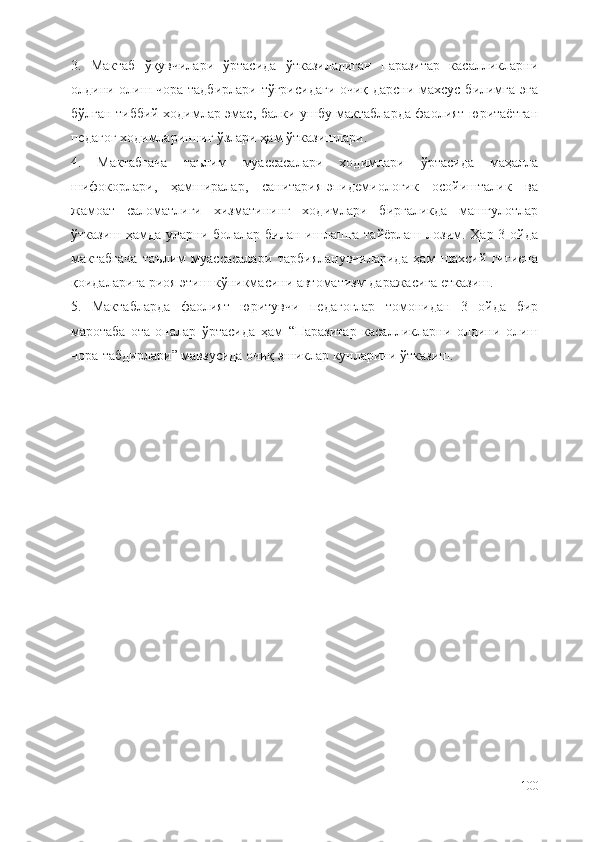 3.   Мактаб   ўқувчилари   ўртасида   ўтказиладиган   паразитар   касалликларни
олдини олиш чора-тадбирлари тўғрисидаги очиқ дарсни махсус билимга эга
бўлган тиббий ходимлар эмас, балки ушбу мактабларда фаолият юритаётган
педагог ходимларинниг ўзлари ҳам ўтказишлари. 
4.   Мактабгача   таълим   муассасалари   ходимлари   ўртасида   маҳалла
шифокорлари,   ҳамширалар,   санитария-эпидемиологик   осойишталик   ва
жамоат   саломатлиги   хизматининг   ходимлари   биргаликда   машғулотлар
ўтказиш ҳамда уларни болалар билан ишлашга тайёрлаш лозим. Ҳар 3 ойда
мактабгача   таълим   муассасалари   тарбияланувчиларида   ҳам   шахсий   гигиена
қоидаларига риоя этиш кўникмасини автоматизм даражасига етказиш. 
5.   Мактабларда   фаолият   юритувчи   педагоглар   томонидан   3   ойда   бир
маротаба   ота-оналар   ўртасида   ҳам   “Паразитар   касалликларни   олдини   олиш
чора-табдирлари” мавзусида очиқ эшиклар кунларини ўтказиш. 
100 