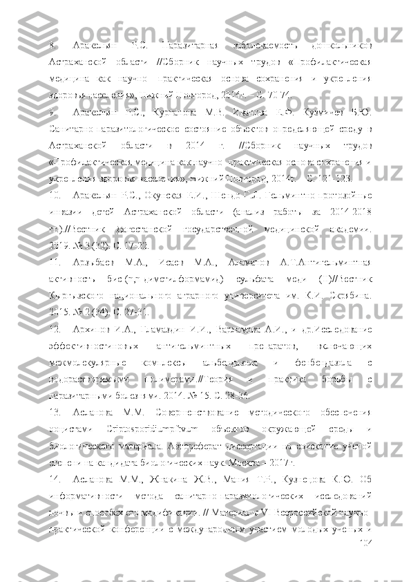 8. Аракельян   Р.С.   Паразитарная   заболеваемость   дошкольников
Астраханской   области   //Сборник   научных   трудов   «Профилактическая
медицина   как   научно-   практическая   основа   сохранения   и   укрепления
здоровья населения», Нижний Новгород, 2014г. – С. 70-74.
9. Аракельян   Р.С. ,   Курганова   М.В.   Иванова   Е.Ф.   Кузмичев   Б.Ю.
Санитарно-паразитологическое   состояние   объектов   определяющей   среду   в
Астраханской   области   в   2014   г.   //Сборник   научных   трудов
«Профилактическая медицина как научно- практическая основа сохранения и
укрепления здоровья населения», Нижний Новгород, 2014г. – С. 121-123.
10. Аракельян   Р.С.,   Окунская   Е.И.,   Шендо   Г.Л.   Гельминтно-протозойные
инвазии   детей   Астраханской   области   (анализ   работы   за   2014-2018
гг.) . // Вестник   Дагестанской   государственной   медицинской   академии .
2019.   №   3   (32) . С. 17-22.
11. Арзыбаев   М.А.,   Исаев   М.А.,   Аламанов   А.Т. Антигельминтная
активность   бис-(n,n-диметилформамид)   сульфата   меди   (II) // Вестник
Кыргызского   национального   аграрного   университета   им.   К.И.   Скрябина .
2015.   №   2   (34) . С. 27-31.
12. Архипов   И.А.,   Гламаздин   И.И.,   Варламова   А.И.,   и   др. Исследование
эффективностиновых   антигельминтных   препаратов,   включающих
межмолекулярные   комплексы   ал ь бендазола   и   фенбендазола   с
водорастворимыми   полимерами . // Теория   и   практика   борьбы   с
паразитарными болезнями . 2014.   №   15 . С. 28-36.
13. Асланова   М.М.   Совершенствование   методического   обеспечения
ооцистами   Criptosporidiumpfrvum   объектов   окружающей   среды   и
биологического   материала.   Автореферат   диссертации   на   соискание   ученой
степени на кандидата биологических наук. Москва – 2017г. 
14. Асланова   М.М.,   Жнакина   Ж.В.,   Мания   Т.Р.,   Кузнецова   К.Ю.   Об
информативности   метода   санитарно-паразитологических   исследований
почвы и способах его модификации. // Материалы VI Всероссийской научно-
практической   конференции   с   международным   участием   молодых   ученых   и
104 