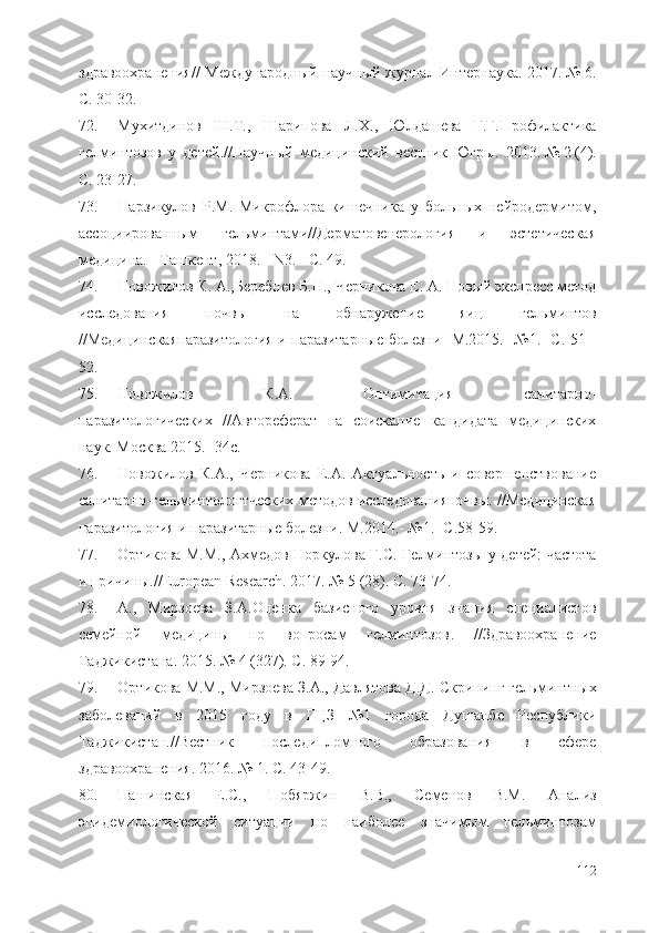 здравоохранения //   Международный научный журнал Интернаука . 2017.   №   6 .
С. 30-32.
72. Мухитдинов   Ш.Т.,   Шарипова   Л.Х.,   Юлдашева   Г.Г. Профилактика
гелминтозов   у   детей . // Научный   медицинский   вестник   Югры .   2013.   №   2   (4) .
С. 23-27.
73. Нарзикулов   Р.М.   Микрофлора   кишечника   у   больных   нейродермитом,
ассоциированным   гельминтами//Дерматовенерология   и   эстетическая
медицина. - Ташкент, 2018. - N3. - C. 49.
74. Новожилов К. А.,Беребнев Б.Н., Черникова Е. А. Новый экспресс метод
исследования   почвы   на   обнаружение   яиц   гельминтов
//Медицинскаяпаразитология и паразитарные болезни- М.2015.- №1.- С. 51 -
52.
75. Новожилов   К.А.   Оптимитация   санитарно-
паразитологических   // Автореферат   на   соискание   кандидата   медицинских
наук. Москва 2015.- 34 с .
76. Новожилов   К.А.,   Черникова   Е.А.   Актуальность   и   совершенствование
санитарно-гельминтологтческих методов исследованияпочвы. //Медицинская
паразитология и паразитарные болезни. М.2014.- №1.- С.58-59.
77. Ортикова М.М., Ахмедов Норкулова Г.С.   Гелминтозы у детей: частота
и причины .// European Research . 2017.   №   5   (28) . С. 73-74.
78. А.,   Мирзоева   З.А. Оценка   базисного   уровня   знания   специалистов
семейной   медицины   по   вопросам   гелминтозов .   / / Здравоохранение
Таджикистана . 2015.   №   4   (327) . С. 89-94.
79. Ортикова М.М., Мирзоева З.А., Давлятова Д.Д.  Скрининг гельминтных
заболеваний   в   2015   году   в   ГЦЗ   №1   города   Душанбе   Республики
Таджикистан .// Вестник   последипломного   образования   в   сфере
здравоохранения . 2016.   №   1 . С. 43-49.
80. Пашинская   Е.С.,   Побяржин   В.В.,   Семенов   В.М.   Анализ
эпидемиологической   ситуации   по   наиболее   значимым   гел ь минтозам
112 