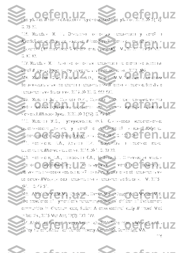 Республике . // Вестник Академии наук Чеченской Республики . 2013.   №   2   (19) .
С. 25-30.
106. Халафли   Х.   Н .   Этиология   кишечных   паразитозов   у   детей   в
Азербайджане:   научное   издание   //Российский   вестник   перинатологии   и
педиатрии (вопросы охраны материнства и детства). - М. ,  2013. - Том 58 N6. -
C. 80-83.
107. Халафли   Х.Н   Влияние   кишечных   паразитозов   на   состояние   здоровья
детей //Научный журнал Фундаментальные исследования. -2013.-№9.-
108. Халиков   С.С.,   Локшин   Б.Ф.,   Ильин   М.М. Твердые   дисперсии
бензимидазольных препаратов в паразитологии . // Теория и практика борьбы с
паразитарными болезнями . 2019.   №   20 . С. 663-670.
109. Хасанов   З.Г.,   Одинаев   Ф.И.,   Одинаев   Ш.Ф.   Паҳншавии   гелминтоз
миёни   аҳолии   умҳурии   то икистон   дар   шароити   муосири   и тимоиюҷ ҷ ҷ
иқтисод	
ӣ .// Авджи Зухал . 2020.   №   2   (39) . С. 49-52.
110. Хасанов   У.С.,   Нурмухамедова   Ф.Б.   Клиническая   характеристика
аллергического   ринита   у   детей   с   паразитарной   инвазией .// Журнал
теоретической и клинической медицины . 2016.   №   4 . С. 102-104.
111. Черникова   Е.А.,   Дрынов   Г.И.   Гелминтозы   в   практике   врача-
аллерголога .// Астма и аллергия . 2016.   №   1 . С. 27-32.
112. Черникова   Е.А.,   Новожилов   К.А.,   Бенбиев   Б.Н.   Оптимизация   модели
оценки   эффективности   используемых   методов   санитарно-
гельминтологических исследований почвы на загрязнение её паразитарными
аспектами //Медицинская паразитология и паразитарные болезни. – М. 2015 -
№1. – С. 49-51.
113. Abdel   Hamid  M.M.,  Eljack   I.A.,  Osman  M.K.,   Elaagip  AH.,  Muneer   M.S.
The   prevalence   of   Hymenolepis   nanaamong   preschool   children   of   displacement
communities   in   Khartoum   state,   Sudan:   A   cross-sectional   study   //   Travel   Med
Infect Dis., 2015 Mar-Apr; 13(2): 172–177.
114. Abdul Latif Jameel Poverty Action Lab. 2011. “The Price Is Wrong.” J-PAL
Policy Bulletin, Abdul Latif Jameel Poverty Action Lab, Cambridge, MA.
116 