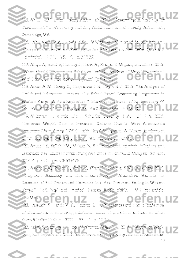 115. Abdul Latif Jameel Poverty Action Lab. 2012. “Deworming: A Best Buy for
Development.”   J-PAL   Policy   Bulletin,   Abdul   Latif   Jameel   Poverty   Action   Lab,
Cambridge, MA.
116. Abu-Madi   M.A.,   Lewis   S.W.,   Mikhail   M.   Monospecific   helminth   and
arthropod   infections   in   an  urban   population   of   brown  rats   from   Doha,   Qatar   //   J.
Helminthol. – 2011. – 75. – 4. - p. 31 3 -3 20 .
117. Ahuja A, Baird S, Hamory J, Hicks M, Kremer E Miguel., and others. 2015.
“When   Should   Governments   Subsidize   Health?   The   Case   of   Mass   Deworming.”
World Bank Economic Review 29 (Suppl 1): S 9–24.
118. Aiken   A   M,   Davey   C,   Hargreaves   J   R,   Hayes   R   J.   2015.   “Re-Analysis   of
Health   and   Educational   Impacts   of   a   School-Based   Deworming   Programme   in
Western   Kenya:   A   Pure   Replication.”   International   Journal   of   Epidemiology   44
(5): 1572–80. doi:10.1093/ije/dyv127. [PMC free article] [PubMed]
119. Alderman   H,   Konde-Lule   J,   Sebuliba   I,   Bundy   D   A,   Hall   P   A.   2006.
“Increased   Weight   Gain   in   Preschool   Children   Due   to   Mass   Albendazole
Treatment   Given   during   ‘Child   Health   Days’   in   Uganda:   A   Cluster   Randomized
Controlled Trial.” BMJ 333 122–26. [PMC free article] [PubMed]
120. Anuar   TS,   Salleh   FM,   Moktar   N,   Soil-transmitted   helminth   infections   and
associated risk factors in three Orang Asli tribes in Peninsular Malaysia. Sci Rep,
2014. 4: p. 4101. pmid:24525479
121. Assefa L M, Crellen T, Kepha S, Kihara J H, Njenga S M., and others. 2014.
“Diagnostic   Accuracy   and   Cost-Effectiveness   of   Alternative   Methods   for
Detection   of   Soil-Transmitted   Helminths   in   a   Post-Treatment   Setting   in   Western
Kenya.”   PLoS   Neglected   Tropical   Diseases   8   (5):   e2843.   [PMC   free   article]
[PubMed]
122. Awasthi S., Pande V.K., Fletcher R.H. Effectiveness and cost- effectiveness
of   albendazole   in   improving   nutritional   status   of   pre-school   children   in   urban
slums // Indian Pediatr. - 2000. – 37. – 1 - p. 19- 2 9.
123. Baird   S,   Hamory   J,   Hicks   M   Kremer,   Miguel   E.   2016.   “Worms   at   Work:
Long-Run Impacts of a Child Health Investment.” Quarterly Journal of Economics.
117 