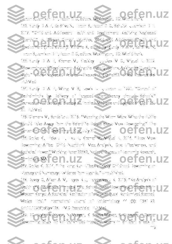 Horton S, Jamison D T, Patton G C, editors. Washington, DC: World Bank.
132. Bundy   D   A   P,   de   Silva   N,   Horton   S,   Patton   G   C,   Schultz   L,   Jamison   D   T.
2017.   “Child   and   Adolescent   Health   and   Development:   Realizing   Neglected
Potential.”   In   Disease   Control   Priorities,   Child   and   Adolescent   Health   and
Development   (third   edition):   Volume   8,   edited   by   Bundy   D   A   P,   de   Silva   N,
Horton S, Jamison D T, Patton G C, editors. Washington, DC: World Bank.
133. Bundy   D   A   P,   Kremer   M,   Bleakley   H,   Jukes   M   C,   Miguel   E.   2009.
“Deworming and Development: Asking the Right Questions, Asking the Questions
Right.”   PLoS   Neglected   Tropical   Diseases   3   (1):   e362.   [PMC   free   article]
[PubMed]
134. Bundy   D   A   P,   Wong   M   S,   Lewis   L   L,   Jorton   J.   1990.   “Control   of
Geohelminths   by   Delivery   of   Targeted   Chemotherapy   through   Schools.”
Transactions of the Royal Society of Tropical Medicine and Hygiene 84 (1): 115–
20. [PubMed]
135. Clemens   M,   Sandefur   J.   2015.   “Mapping   the   Worm   Wars:   What   the   Public
Should   Take   Away   from   the   Scientific   Debate   about   Mass   Deworming.”   The
Center for Global Development Blog, July 30.
136. Croke   K,   Hicks   J   H,   Hsu   E,   Kremer   M,   Miguel   E.   2016.   “Does   Mass
Deworming   Affect   Child   Nutrition?   Meta-Analysis,   Cost-Effectiveness,   and
Statistical Power.” Working Paper 22382, National Bureau of Economic Research,
Cambridge, MA.
137. Croke   K.   2014.   “The   Long   Run   Effects   of   Early   Childhood   Deworming   on
Literacy and Numeracy: Evidence from Uganda.” Unpublished.
138. Davey   C,   Aiken   A   M,   Hayes   R   J,   Hargreaves   J   R.   2015.   “Re-Analysis   of
Health   and   Educational   Impacts   of   a   School-Based   Deworming   Programme   in
Western Kenya: A Statistical Replication of a Cluster Quasi-Randomized Stepped-
Wedge   Trial.”   International   Journal   of   Epidemiology   44   (5):   1581–92.
doi:10.1093/ije/dyv128. [PMC free article] [PubMed]
139. DC   Taylor-Robinson,   N   Maayan,   K   Soares-Weiser,   S   Donegan,   P   Garner
Deworming   drugs   for   soil-transmitted   intestinal   worms   in   children:   effects   on
119 
