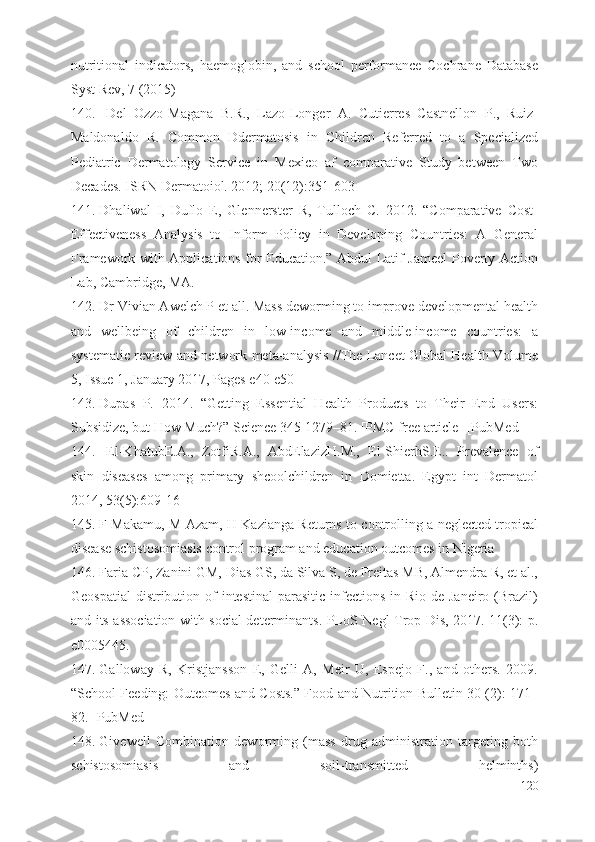 nutritional   indicators,   haemoglobin,   and   school   performance   Cochrane   Database
Syst Rev, 7 (2015)
140. Del   Ozzo-Magana   B.R.,   Lazo-Longer   A.   Cutierres   Castnellon   P.,   Ruiz-
Maldonaldo   R.   Common   Ddermatosis   in   Children   Referred   to   a   Specialized
Pediatric   Dermatology   Service   in   Mexico   af   comparative   Study   between   Two
Decades. ISRN Dermatoiol. 2012; 20(12):351-603
141. Dhaliwal   I,   Duflo   E,   Glennerster   R,   Tulloch   C.   2012.   “Comparative   Cost-
Effectiveness   Analysis   to   Inform   Policy   in   Developing   Countries:   A   General
Framework with Applications for Education.” Abdul Latif Jameel Poverty Action
Lab, Cambridge, MA.
142. Dr Vivian Awelch P  et all.  Mass deworming to improve developmental health
and   wellbeing   of   children   in   low-income   and   middle-income   countries:   a
systematic review and network meta-analysis //The Lancet Global Health Volume
5, Issue 1, January 2017, Pages e40-e50
143. Dupas   P.   2014.   “Getting   Essential   Health   Products   to   Their   End   Users:
Subsidize, but How Much?” Science 345 1279–81. [PMC free article] [PubMed]
144. El-KhatubE.A.,   ZotfiR.A.,   AbdElazizH.M.,   El-ShierhS.E..   Prevalence   of
skin   diseases   among   primary   shcoolchildren   in   Domietta.   Egypt   int   Dermatol
2014, 53(5):609-16
145. F Makamu, M Azam, H Kazianga Returns to controlling a neglected tropical
disease schistosomiasis control program and education outcomes in Nigeria
146. Faria CP, Zanini GM, Dias GS, da Silva S, de Freitas MB, Almendra R, et al.,
Geospatial  distribution of  intestinal  parasitic  infections  in Rio de Janeiro  (Brazil)
and its association with social determinants. PLoS Negl Trop Dis, 2017. 11(3): p.
e0005445.
147. Galloway   R,   Kristjansson   E,   Gelli   A,   Meir   U,   Espejo   F.,   and   others.   2009.
“School Feeding: Outcomes and Costs.” Food and Nutrition Bulletin 30 (2): 171–
82. [PubMed]
148. Givewell   Combination   deworming   (mass   drug   administration   targeting   both
schistosomiasis   and   soil-transmitted   helminths)
120 