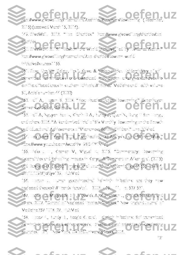 http://www.givewell.org/international/technical/programs/deworming   (December,
2015) (accessed March 15, 2016).
149. GiveWell.   2013.   “Top   Charities.”   http://www .givewell.org /charities/top-
charities.
150. GiveWell.   2016.   “Deworm   the   World   Initiative,   led   by   Evidence   Action.”
http://www .givewell.org /international/top-charities /deworm-world-
initiative#sources1155.
151. Gosa   Ebrahim   Geleto,   Tesfu   Kassa   &   Berhanu   Erko.   Epidemiology   of   soil-
transmitted   helminthiasis   and   associated   malnutrition   among   under-fives   in
conflict affected areas in southern Ethiopia //Tropical Medicine and Health volume
50, Article number: 44 (2022)
152. Hall   A,   Horton   S.   2008.   “Best   Practice   Paper:   Deworming.”   Copenhagen
Consensus Center, Denmark.
153. Hall A, Nguyen Bao L, Khanh D A, Bundy P, Quan N, Dung T Son Hong.,
and others. 2006. “A Randomized Trial of Six Monthly Deworming on the Growth
and Educational Achievements of Vietnamese School Children.” Unpublished.
154. Healthcare   Triage.   2015.   “Replication,   Re-Analysis,   and   Worm   Wars.”
https://www .youtube.com /watch?v=9SCFlYlNlLQ.
155. Hicks   J   H,   Kremer   M,   Miguel   E.   2015.   “Commentary:   Deworming
Externalities and Schooling Impacts in Kenya: A Comment on Aiken et al. (2015)
and   Davey   et   al.   (2015).”   International   Journal   of   Epidemiology   44   (5):   1593–6.
doi:10.1093/ije/dyv129. [PubMed]
156. Horton   J.   Human   gastrointestinal   helminth   infections:   are   they   now
neglected diseases? // Trends Parasitol. – 2003. – 19. – 11. – p. 527-531.
157. Hotez  P  J,  Molyneux  D  H, Fenwick  A, Kumaresan   J,  Ehrlich  Sachs  S.,  and
others.  2007. “Control  of  Neglected Tropical  Diseases.”  New England Journal  of
Medicine 357 1018–27. [PubMed]
158. Hotez   P.,   Bundy   D.,   Beegle   K.   et   al.   Helminth   infections:   Soil-transmitted
helminth   infections   and   schistosomiasis.   Disease   control   priorities   in   developing
countries. – 2 nd
. – New York. Oxford University Press, 2006.   
121 