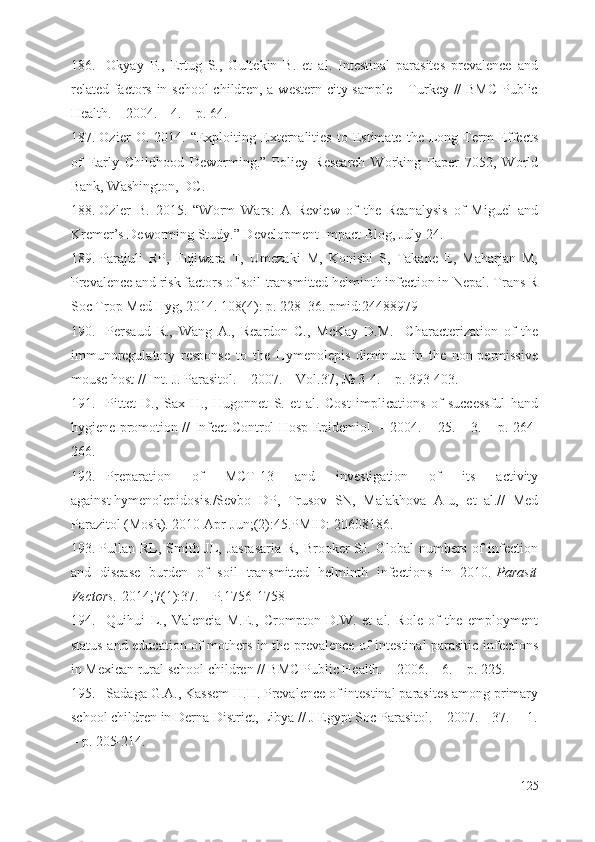 186. Okyay   P.,   Ertug   S.,   Gultekin   B.   et   al.   Intestinal   parasites   prevalence   and
related factors in school  children, a western city sample – Turkey // BMC  Public
Health. – 2004. – 4. – p. 64.
187. Ozier   O.   2014.   “Exploiting   Externalities   to   Estimate   the   Long-Term   Effects
of   Early   Childhood   Deworming.”   Policy   Research   Working   Paper   7052,   World
Bank, Washington, DC.
188. Ozler   B.   2015.   “Worm   Wars:   A   Review   of   the   Reanalysis   of   Miguel   and
Kremer’s Deworming Study.” Development Impact Blog, July 24.
189. Parajuli   RP,   Fujiwara   T,   Umezaki   M,   Konishi   S,   Takane   E,   Maharjan   M,
Prevalence and risk factors of soil-transmitted helminth infection in Nepal. Trans R
Soc Trop Med Hyg, 2014. 108(4): p. 228–36. pmid:24488979
190. Persaud   R.,   Wang   A.,   Reardon   C.,   McKay   D.M.     Characterization   of   the
immunoregulatory   response   to   the   Hymenolepis   diminuta   in   the   non-permissive
mouse host // Int. J. Parasitol. – 2007. – Vol.37, № 3-4. – p. 393-403.
191. Pittet   D.,   Sax   H.,   Hugonnet   S.   et   al.   Cost   implications   of   successful   hand
hygiene promotion // Infect Control Hosp Epidemiol. – 2004. – 25. – 3. – p. 264-
266.
192. Preparation   of   MCT-13   and   investigation   of   its   activity
against   hymenolepidosis . /Sevbo   DP,   Trusov   SN,   Malakhova   AIu,   et   al.//   Med
Parazitol (Mosk). 2010 Apr-Jun;(2):45.PMID:   20608186.
193. Pullan RL, Smith JL, Jasrasaria  R, Brooker SJ. Global numbers of infection
and   disease   burden   of   soil   transmitted   helminth   infections   in   2010.   Parasit
Vectors.   2014; 7 (1):37.  – Р. 1756- 1758
194. Quihui   L.,   Valencia   M.E.,   Crompton   D.W.   et   al.   Role   of   the   employment
status and education of mothers in the prevalence of intestinal parasitic infections
in Mexican rural school children // BMC Public Health. – 2006. – 6. – p. 225.
195. Sadaga G.A., Kassem H.H. Prevalence of intestinal parasites among primary
school children in Derna District, Libya // J Egypt Soc Parasitol. – 2007. – 37.  – 1.
– p. 205-214.
125 