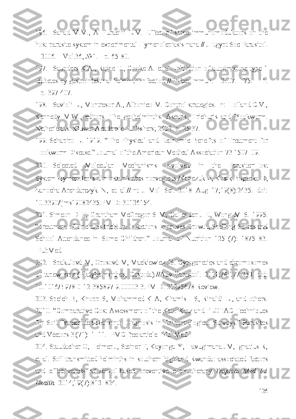 196. Sanad   M.M.,   Al-Furaeihi   L.M.   Effect   of   some   immunomodulators   on   the
host-parasite system in experimental Hymenolepiasis nana // J Egypt Soc Parasitol.
– 2006. – Vol.36, №1. – p. 65-80.  
197. Saunders  K.A.,  Raine   T.,  Cooke   A.  et  al.  Inhibition  of  autoimmune  type  1
diabetes by gastrointestinal helminth infection // Infect Immun. – 2007. – 75.  – 1.
– p. 397-407.
198. Savioli L., Montresor A., Albonico M. Control strategies. In: Holland C.V.,
Kennedy   M.W.,   editors.   The   geohelminths:   Ascaris,   Trichuris   and   Hookworm.
Netherlands: Kluwer Academic Publishers; 2002.  р . 25-37.
199. Schapiro   L.   1919.   “The   Physical   and   Economic   Benefits   of   Treatment   for
Hookworm Disease.” Journal of the American Medical Association 73 1507–09.
200. Selected   Molecular   Mechanisms   Involved   in   the   Parasite ⁻ Host
System   Hymenolepis diminuta ⁻ Rattus  norvegicus . /Kapczuk P, Kosik-Bogacka  D,
Łanocha-Arendarczyk   N,   et   al.//Int   J   Mol   Sci.   2018   Aug   17;19(8):2435.   doi:
10.3390/ijms19082435.PMID:   30126154.
201. Simeon   D   T,   Grantham-McGregor   S   M,   Callender   J   E,   Wong   M   S.   1995.
“Treatment of Trichuris trichiura Infections Improves Growth, Spelling Scores and
School   Attendance   in   Some   Children.”   Journal   of   Nutrition   125   (7):   1875–83.
[PubMed]
202. Spakulová M, Orosová M, Mackiewicz JS.   Cytogenetics and chromosomes
of   tapeworms   (Platyhelminthes,   Cestoda). //Adv   Parasitol.   2011;74:177-230.   doi:
10.1016/B978-0-12-385897-9.00003-3.PMID:   21295678   Review.
203. Speich   B,   Knopp   S,   Mohammed   K   A,   Khamis   I   S,   Rinaldi   L.,   and   others.
2010. “Comparative Cost Assessment of the Kato-Katz and FLOTAC Techniques
for   Soil-Transmitted   Helminth   Diagnosis   in   Epidemiological   Surveys.”   Parasites
and Vectors 3 (71): 1–11. [PMC free article] [PubMed]
204. Staudacher O, Heimer J, Steiner F, Kayonga Y, Havugimana JM, Ignatius R,
et   al.  Soil-transmitted  helminths   in  southern   highland   Rwanda:  associated   factors
and   effectiveness   of   school-based   preventive   chemotherapy.   Tropical   Med   Int
Health.   2014; 19 (7):812–824.
126 