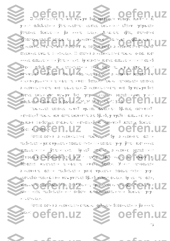 Эпидемиологик   ташҳис   маълум   бир   ҳудуддаги   мавжуд   вазиятни   ва
унинг   сабабларини   ўрганилаётган   даврда   аҳолининг   айрим   гуруҳлари
ўртасида   баҳолашни   ўз   ичига   олади.   Анъанага   кўра,   статистик
кўрсаткичларга   асосланган   эпидемиологик   белгилар   қўлланилади.
Эпидемиологик   ташҳис   оператив   ва   ретроспектив   эпидемиологик   таҳлил
ёрдамида   амалга   оширилади.   Оператив   эпидемиологик   таҳлил   қисқа   вақт
ичида касалланишни ўрганишдир. Бу ҳозирги вақтда касалланишнинг келиб
чиқиш   сабаблари   ва   шароитларини   очиб   беришга,   шунингдек,   унинг
эҳтимолий   табиати   билан   белгиланадиган   эпидемик   жараённинг
индивидуаллигини   аниқлашга   имкон   беради.   Таҳлил   натижалари   асосида
эпидемиологик ташҳис шаклланади. Эпидемиологик ташхис - бу маълум бир
вактда   ахолининг   маълум   бир   гурухи   ичидаги   жараённи   ва   унинг
сабабларини бахолаш ва ўрганиш  [34; 34-36-б., 142; 40-50-б.] . 
Таҳлиллар   асосида   илмий   хулоса   қиладиган   бўлсак,   ижтимоий-
иқтисодий   таҳлил   ҳам   катта   аҳамиятга   эга   бўлиб,   у   муайян   касаллик     яъни
инвазия   оқибатида   етказилган   иқтисодий   ва   ижтимоий   зарарни   баҳолаш
имконини беради.
Ретроспектив   эпидемиологик   таҳлил   –   бу   эпидемияга   қарши
тадбирларни узоқ муддатли режалаштиришни асослаш учун ўтган вақт ичида
касалланишни   ўрганишдир.   Бундай   таҳлил   эпидемик   жараённинг
ривожланиш   механизмлари,   унинг   намоён   бўлишидаги   энг   муҳим   ва
барқарор   холатларни   аниқлашга   имкон   беради.   Унинг   натижалари
эпидемияга   қарши   тадбирларни   узоқ   муддатли   режалаштириш   учун
дастлабки тасдиқловчи маълумотлар бўлиб хизмат қилади. Бундан ташқари,
касалланиш даражасини башорат қилиш, шунингдек илгари кўрилган олдини
олиш   чора   тадбирларининг   сифати   ва   самарадорлигини   баҳолаш   учун
ишлатилади. 
Ретроспектив   эпидемиологик   таҳлил   қуйидаги   босқичларини   ўз   ичига
олади:
19 