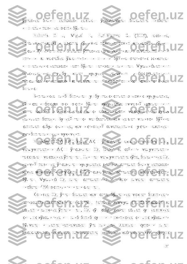 ўртасида   билиш   даражаси   даволаш   ўтказилмаган   болаларга   нисбатан
ишонарли равишда юқори бўлган. 
Bobonis   G   J,   Miguel   E,   Puri-Sharma   C.   (2006),   аксинча,
дегельминтизацияни   овқатга   қўшимча   равишда   темир   моддасини   қўшиш
орқали Ҳиндистондаги болалар ўртасида дегельминтизация самарадорлигини
ортиши   ва   мактабда   ўзлаштиришни   ошиши   бўйича   статистик   жиҳатдан
ишонарлилик   даражаси   паст   бўлган   натижани   олишган.   Муаллифларнинг
таъкидлашича,   ушбу   ҳолат   ҳудудда   гельминт   инфекцияларининг
тарқалганлик   даражаси   ва   даволанган   шахслар   сониниг   камлиги   билан
боғлиқ. 
Биргаликда   олиб   борилган   ушбу   тадқиқотлар   эндемик   ҳудудларда,
айниқса   инфекция   юки   юқори   бўлган   ҳудудларда   оммавий   даволашнинг
катта   ижобий   эпидемиологик   ташқи   афзалликлари   мавжудлигига   кучли
далиллар   беради.   Бундай   ташқи   манфаатлар   ҳам   давлат   молияси   бўйича
қарорлар   қабул   қилишда,   ҳам   иқтисодий   самарадорлик   нуқтаи   назаридан
эътиборга олиниши муҳимдир. 
Bleakley   (2007)   1940   йилда   АҚШ   ўтказилган   аҳолини   ҳисобга   олиш
маълумотларини   АҚШ   ўтказилган   ОД   олдин   ва   кейинги   малумотларни
таққослаш мақсадида ўрганган. Олинган маълумотларга кўра, болалигида ОД
доимий   равишда   ўтказилган   ҳудудларда   яшовчи   катталар   билим   даражаси
ҳамда   меҳнатдаги   ютуқлари   ОД   ўтказилмаган   катталарга   нисбатан   юқори
бўлган.   Муаллиф   ОД   олган   катталарнинг   иш   ҳақи   олмаган   катталарга
нисбатан 43% юқорилигини аниқлашган.
Кенияда   ОД   ўтган   болалар   ҳам   катта   бўлганида   меҳнат   бозоридаги
натижалари   юқорилиги   аниқланган.   Baird   ва   ҳаммуал   (2016)   эркаклар   ва
аёлларни   алоҳида   ўрганишган,   ОД   кўп   қабул   қилган   аёллар   кун   давомида
қишлоқ   хўжалигида   иш   олиб   бориб   кунннинг   охирисида   қишлоқ   хўжалиги
бўлмаган   ишларга   чарчамасдан   ўта   олишган.   Даволаш   курсини   олган
эркаклар   эса,   даволаш   олмаганларга   нисбатан   ҳафтасига   17%   кўпроқ
31 