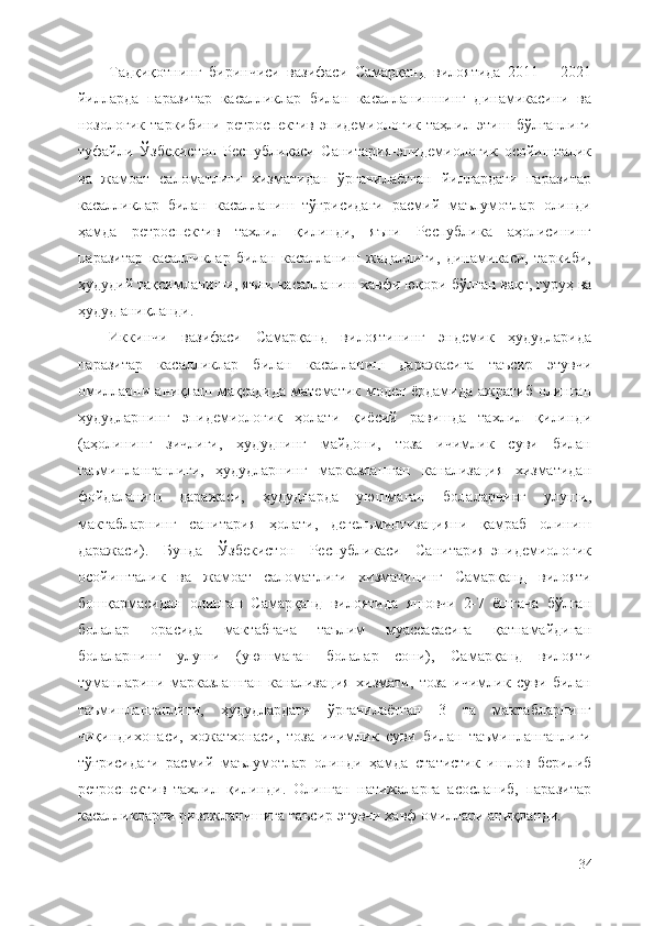 Тадқиқотнинг   биринчиси   вазифаси   Самарқанд   вилоятида   2011   –   2021
йилларда   паразитар   касалликлар   билан   касалланишнинг   динамикасини   ва
нозологик   таркибини   ретроспектив   эпидемиологик   таҳлил   этиш   бўлганлиги
туфайли   Ўзбекистон   Республикаси   Санитария-эпидемиологик   осойишталик
ва   жамоат   саломатлиги   хизматидан   ўрганилаётган   йиллардаги   паразитар
касалликлар   билан   касалланиш   тўғрисидаги   расмий   маълумотлар   олинди
ҳамда   ретроспектив   тахлил   қилинди,   яъни   Республика   аҳолисининг
паразитар   касалликлар   билан   касалланиш   жадаллиги,   динамикаси,   таркиби,
ҳудудий тақсимланиши, яъни касалланиш хавфи юқори  бўлган ва қт, гуруҳ ва
ҳудуд аниқланди.
Иккинчи   вазифаси   Самарқанд   вилоятининг   эндемик   ҳудудларида
паразитар   касалликлар   билан   касалланиш   даражасига   таъсир   этувчи
омилларни аниқлаш мақсадида математик модел ёрдамида  ажратиб олинган
ҳудудларнинг   эпидемиологик   ҳолати   қиёсий   равишда   тахлил   қилинди
(аҳолининг   зичлиги,   ҳудуднинг   майдони,   тоза   ичимлик   суви   билан
таъминланганлиги,   ҳудудларнинг   марказлашган   канализация   хизматидан
фойдаланиш   даражаси,   ҳудудларда   уюшмаган   болаларнинг   улуши,
мактабларнинг   санитария   ҳолати,   дегельминтизацияни   қамраб   олиниш
даражаси).   Бунда   Ўзбекистон   Республикаси   Санитария-эпидемиологик
осойишталик   ва   жамоат   саломатлиги   хизматининг   Самарқанд   вилояти
бошқармасидан   олинган   Самарқанд   вилоятида   яшовчи   2-7   ёшгача   бўлган
болалар   орасида   мактабгача   таълим   муассасасига   қатнамайдиган
болаларнинг   улуши   (уюшмаган   болалар   сони),   Самарқанд   вилояти
туманларини   марказлашган   канализация   хизмати,   тоза   ичимлик   суви   билан
таъминланганлиги,   ҳудудлардаги   ўрганилаётган   3   та   мактабларнинг
чиқиндихонаси,   хожатхонаси,   тоза   ичимлик   суви   билан   таъминланганлиги
тўғрисидаги   расмий   маълумотлар   олинди   ҳамда   статистик   ишлов   берилиб
ретроспектив   тахлил   қилинди.   Олинган   натижаларга   асосланиб,   паразитар
касалликларни ривожланишига таъсир этувчи хавф омиллари аниқланди.
34 