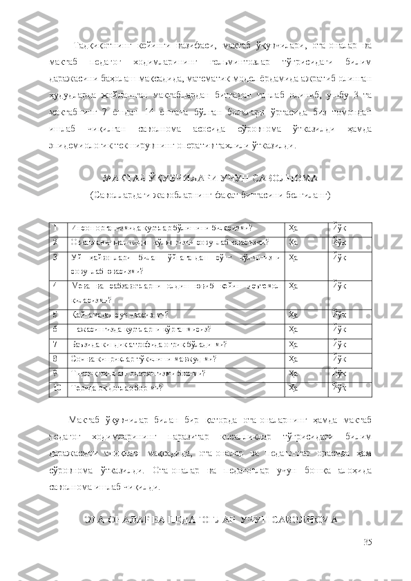 Тадқиқотнинг   кейинги   вазифаси,   мактаб   ўқувчилари,   ота-оналар   ва
мактаб   педагог   ходимларининг   гельминтозлар   тўғрисидаги   билим
даражасини баҳолаш мақсадида, математик модел ёрдамида ажратиб олинган
ҳудудларда   жойлашган   мактаблардан   биттадан   танлаб   олиниб,   ушбу   3   та
мактабнинг   7   ёшдан   14   ёшгача   бўлган   болалари   ўртасида   биз   томондан
ишлаб   чиқилган   саволнома   асосида   сўровнома   ўтказилди   ҳамда
эпидемиологик текширувнинг оператив тахлили ўтказилди.    
МАКТАБ ЎҚУВЧИЛАРИ УЧУН САВОЛНОМА
(Саволлардаги жавобларнинг фақат биттасини белгиланг)
1 Инсон организмида қуртлар бўлишини биласизми? Ҳа Йўқ
2 Овқатланишдан олдин қўлингизни совунлаб ювасизми? Ҳа Йўқ
3 Уй   ҳайвонлари   билан   ўйнагандан   сўнг   қўлингизни
совунлаб ювасизми? Ҳа Йўқ
4 Мева   ва   сабзавотларни   олдин   ювиб   кейин   исътемол
қиласизми? Ҳа Йўқ
5 Қайнамаган сув ичасиз-ми? Ҳа Йўқ
6 Нажасингизда қуртларни кўрганмисиз? Ҳа Йўқ
7 Баъзида киндик атрофида оғриқ бўлади-ми? Ҳа Йўқ
8 Соч ва киприклар тўкилиши мавжуд-ми? Ҳа Йўқ
9 Тирноқ тишлаш одатингизми бор-ми? Ҳа Йўқ
10 Терида оқ доғлар бор-ми? Ҳа Йўқ
Мактаб   ўқувчилар   билан   бир   қаторда   ота-оналарнинг   ҳамда   мактаб
педагог   ходимларининг   паразитар   касалликлар   тўғрисидаги   билим
даражасини   аниқлаш   мақсадида,   ота-оналар   ва   педагоглар   орасида   ҳам
сўровнома   ўтказилди.   Ота-оналар   ва   педагоглар   учун   бошқа   алоҳида
саволнома ишлаб чиқилди.
ОТА-ОНАЛАР ВА ПЕДАГОГЛАР  УЧУН САВОЛНОМА
35 