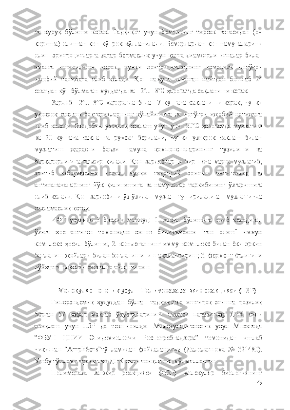 ва   қуруқ   бўлиши   керак.   Тадқиқот   учун   беморнинг   тирсак   венасидан   (оч
қоринга)   олинган   қон   кўпроқ   қўлланилади.   Беморлардан   қон   намуналарини
олиш   эритроцитларга   зарар   бермаслик   учун   катта   диаметрли   игналар   билан
амалга   оширилиши   керак,   чунки   эритроцитларнинг   гемолизи   нотўғри
ижобий   натижага   олиб   келади.   Қон   намуна   олинган   пайтдан   бошлаб   24
соатдан кўп бўлмаган муддатда ва +2º...+8ºС ҳароратда сақланиши керак.
Зардоб   +2º...+8ºС   ҳароратда   5   дан   7   кунгача   сақланиши   керак,   чунки
узоқроқ   сақлаш   бактерияларнинг   кўпайишига   ва   нотўғри   ижобий   натижага
олиб   келади.   Зардобни   узоқроқ   сақлаш   учун   уни   -20ºС   ҳароратда   музлатиш
ва   20   кунгача   сақлашга   рухсат   берилади,   чунки   узоқроқ   сақлаш   билан
музлатиш   жараёни   баъзи   намуна   компонентларининг   тузилиши   ва
барқарорлигига   таъсир   қилади.   Қон   зардобларни   бир   неча   марта   музлатиб,
эритиб   юбормаслик   керак,   чунки   такрорий   эритиш   антигенлар   ва
антитаначаларнинг   йўқ   қилинишига   ва   намуналар   таркибининг   ўзгаришига
олиб   келади.   Қон   зардобини   ўз-ўзидан   муздан   тушириладиган   музлатгичда
сақламаслик керак.
ИФТ   усулида   3   босқич   мавжуд:   1.   ҳосил   бўлишига   олиб   келадиган
ўзига   хос   антиген   томонидан   синов   бирикмасини   "тан   олиш"   иммун
комплекс   ҳосил   бўлиши;   2.   коньюгатнинг   иммункомплекс   билан   ёки   эркин
боғланиш жойлари билан боғланишини шакллантириш; 3. фермент ёрлиғини
рўйхатга олинган сигналга айлантириш.
Молекуляр-генетик усул - Полимераза занжир реакцияси (ПЗР)
Гиперэндемик   ҳудуддан   бўлган   тадқиқотда   иштирок   этишга   розилик
берган   57   нафар   мактаб   ўқувчиларининг   нажаси   паразитлар   ДНК   сини
аниқлаш   учун   ПЗР   да   текширилди.   Молекуляр-генетик   усул   Москвада
“ФБУН   ЦНИИ   Эпидемиологии   Роспотребнадзора”   томонидан   ишлаб
чиқилган   “ AmpliSens ”тўпламидан   фойдаланилди   (Далолатнома   №   321480).
Ушбу тўплам паразитлар ДНК сини аниқлашга мўлжалланган.
Полимераза   занжир   реакцияси   (ПЗР)   молекуляр   биологиянинг
49 