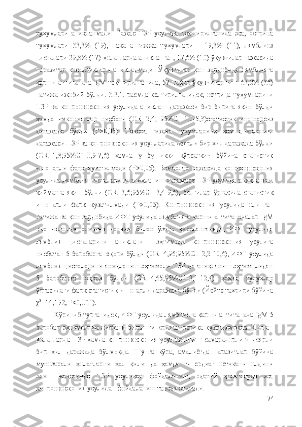 тухумлари   аниқланмади.   Нажас   ПЗР   усулида   текширилганида   эса,   острица
тухумлари   33,3 %   (1 9 ),   пакана   гижжа   тухумлари   –   19,3%   (11),   лямблиоз
цисталари 29,8% (17) ҳолатларда аниқланган, 17,6% (10) ўқувчилар нажасида
паразитар   касалликлари   аниқланмади.   Ўқувчилар   қон   зардобида   лямблияга
қарши антитанача IgM текширилганида, 57 нафар ўқувчиларнинг 63,2% (36)
натижа ижобий бўлди. 3.3.1.-расмда  келтирилганидек, острица  тухумларини
ПЗР   ва   копроовоскопия   усулида   аниқлаш   даражаси   бир-бирига   яқин   бўлди
ҳамда   имкониятлар   нисбати   ( OR=2,4;   95%CI–1,0-5,3 )статистик   ишонарсиз
даражада   бўлди   (P>0,05).   Пакана   гижжа   тухумларини   ҳам   аниқланиш
даражаси ПЗР ва копроовоскопия усулларида деярли бир хил даражада бўлди
( OR= 1,8 ;95%CI– 0,9 - 7 , 6)   ҳамда   ушбу   икки   кўрсаткич   бўйича   статистик
ишонарли   фарқ   кузатилмади   (P>0,05) .   Беморлар   нажасида   копроовоскопия
усулида лямблия цисталарини аниқланиш даражаси ПЗР усулида аниқланган
қийматга   яқин   бўлди   ( OR= 3,6 ;95%CI– 3,4 - 9 , 6),   белгилар   ўртасида   статистик
ишонарли   фарқ   кузатилмади   (P>0,05) .   Копроовоскопия   усулида   олинган
натижа ва қон зардобида ИФТ усулида лямблияга қарши антитаначалар   IgM
нианиқлашда   олинган   натижа   билан   ўзаро   қиёсланганида,   ИФТ   усулида
лямблия   цисталарини   аниқланиш   эҳтимоли   копроовоскопия   усулига
нисбатан 5 баробарга юқори бўлди ( OR= 4,96 ;95%CI– 2,2 - 10 , 6), ИФТ усулида
лямблия цисталарини аниқланиш эҳтимоли ПЗР да  аниқланиш эҳтимолидан
5   баробарга   юқори   бўлди   ( OR= 4,65 ;95%CI– 3,1 - 12 , 4)   ҳамда   гуруҳлар
ўртасидаги фарқ статистик ишонарли даражада бўлди (Йейтс тахрири бўйича
χ 2
=14,192 ,  P<0,001 ). 
Кўриниб турганидек, ИФТ усулида лямблияга қарши антитанача  IgM  5
баробар  эҳтимоллик нисбати билан  гипердиагностика  кузатилмоқда. Қолган
ҳолатларда ПЗР ҳамда копроовоскопия усулларининг самарадорлиги деярли
бир   хил   даражада   бўлмоқда.   Шунга   кўра,   амалиётда   паразитлар   бўйича
мунозарали   ҳолатларни   ҳал   қилишда   ҳамда   гипердиагностикани   олдини
олиш   мақсадида   ПЗР   усулидан   фойдаланиш,   одатий   ҳолатларда   эса
копроовоскопия усулидан фойдаланиш тавсия этилади. 
74 