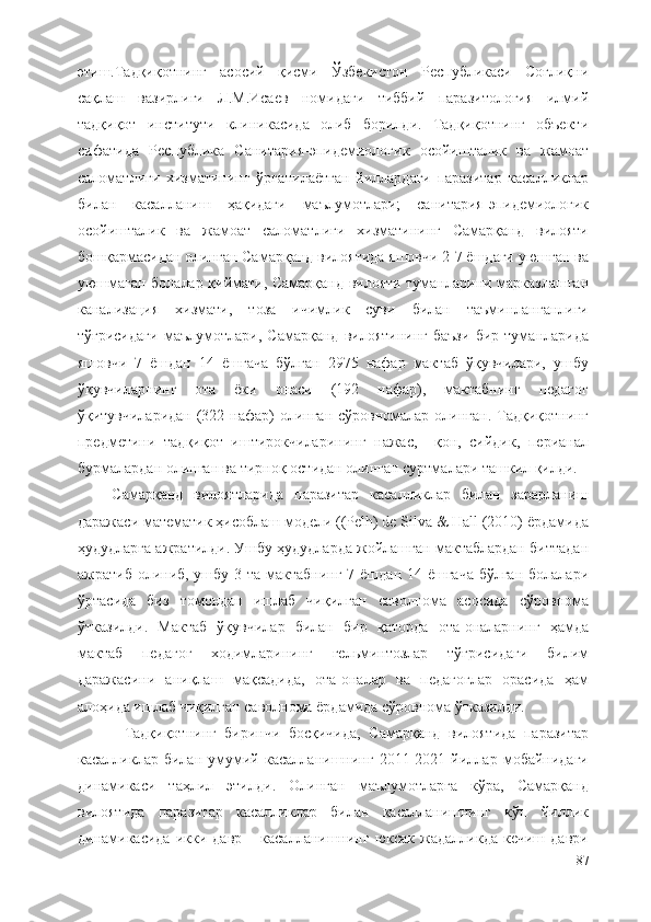 этиш.Тадқиқотнинг   асосий   қисми   Ўзбекистон   Республикаси   Соғлиқни
сақлаш   вазирлиги   Л.M.Исаев   номидаги   тиббий   паразитология   илмий
тадқиқот   институти   клиникасида   олиб   борилди.   Тадқиқотнинг   объекти
сифатида   Республика   Санитария-эпидемиологик   осойишталик   ва   жамоат
саломатлиги   хизматининг   ўрганилаётган   йиллардаги   паразитар   касалликлар
билан   касалланиш   ҳақидаги   маълумотлари;   санитария-эпидемиологик
осойишталик   ва   жамоат   саломатлиги   хизматининг   Самарқанд   вилояти
бошқармасидан олинган Самарқанд вилоятида яшовчи 2-7 ёшдаги уюшган ва
уюшмаган болалар қиймати, Самарқанд вилояти туманларини марказлашган
канализация   хизмати,   тоза   ичимлик   суви   билан   таъминланганлиги
тўғрисидаги   маълумотлари,   Самарқанд   вилоятининг   баъзи   бир   туманларида
яшовчи   7   ёшдан   14   ёшгача   бўлган   2975   нафар   мактаб   ўқувчилари,   ушбу
ўқувчиларнинг   ота   ёки   онаси   (192   нафар),   мактабнинг   педагог
ўқитувчиларидан (322 нафар) олинган сўровномалар олинган. Тадқиқотнинг
предметини   тадқиқот   иштирокчиларининг   нажас,     қон,   сийдик,   перианал
бурмалардан олинган ва тирноқ остидан олинган суртмалари ташкил қилди.
  Самарқанд   вилоятларида   паразитар   касалликлар   билан   зарарланиш
даражаси математик ҳисоблаш модели ((Pеlh) de Silva & Hall (2010) ёрдамида
ҳудудларга ажратилди. Ушбу ҳудудларда жойлашган мактаблардан биттадан
ажратиб олиниб, ушбу 3 та мактабнинг 7 ёшдан 14 ёшгача бўлган  болалари
ўртасида   биз   томондан   ишлаб   чиқилган   саволнома   асосида   сўровнома
ўтказилди.   Мактаб   ўқувчилар   билан   бир   қаторда   ота-оналарнинг   ҳамда
мактаб   педагог   ходимларининг   гельминтозлар   тўғрисидаги   билим
даражасини   аниқлаш   мақсадида,   ота-оналар   ва   педагоглар   орасида   ҳам
алоҳида ишлаб чиқилган саволнома ёрдамида сўровнома ўтказилди.
Тадқиқотнинг   биринчи   босқичида,   Самарқанд   вилоятида   паразитар
касалликлар   билан   умумий   касалланишнинг   2011-2021   йиллар   мобайнидаги
динамикаси   таҳлил   этилди.   Олинган   маълумотларга   кўра,   Самарқанд
вилоятида   паразитар   касалликлар   билан   касалланишнинг   кўп   йиллик
динамикасида   икки  давр   –   касалланишнинг   юксак   жадалликда  кечиш   даври
87 