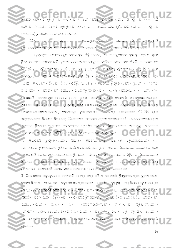 мезоэндемик   ҳудудда   йилига   2   маротаба   (Альбендазол   2   кунга   ичишга)
ҳамда   гипоэндемик   ҳудудда   йилига   1   маротаба   (Альбендазол   2   кунга
ичишга) ўтказиш тавсия этилди. 
Юқорида   аниқланган   маълумотларга   асосланиб,   оммавий
дегельминтизациянинг такомиллаштирилган алгоритми ишлаб чиқилди.
Тадқиқот   давомида   маълум   бўлдики,   гипоэндемик   ҳудудларда   ҳам
ўтказилган   оммавий   дегельминтизациядан   кейин   ҳам   манфий   натижалар
90,0% дан кўтарилмади. Қолган ҳудудларда эса ушбу кўрсаткич 90,0% га ҳам
етмади.         Бизнинг   фикримизча,   ушбу   ҳолат   тадқиқот   давомида   аниқланган
хавф омиллари билан боғлиқ бўлган, яъни мактаб ўқувчилари, уларнинг ота-
оналарини   паразитар   касалликлар   тўғрисидаги   билим   даражасини   пастлиги,
шахсий   гигиена   қоидаларига   риоя   қилмаслик,   мактаб   хожатхоналари,
чиқиндихоналарининг   қониқарсиз   аҳволдалиги,   тоза   ичимлик   суви   билан
таъминланмаганлиги,   туманда   уюшмаган   болалар   сонининг   40,0%   дан
юқорилиги  билан  боғлиқ.   Олинган  натижаларга   асосланиб,  гельминтозларга
қарши   ўтказиладиган   оммавий   профилактик   фаолиятни   ташкил   этишни
такомиллаштириш бўйича таклифлар ишлаб чиқилди:
1.   Мактаб   ўқувчилари,   балки   мактабгача   таълим   муассасаларининг
тарбияланувчилари,   уйда   тарбияланаётган   уюшмаган   болалар   орасида   ҳам
оммавий дегельмитизацияни ўтказиш. Яъни 2 ёшдан катта бўлган болаларни
барчаси   паразитар   касалликлар   билан   зарарланиш   даражасига   мувофиқ
равишда оммавий дегельминтизация билан қамраб олиниши. 
2.   Эндемик   ҳудуддан   қатъий   назар   ҳар   ойда   мактаб   ўқувчилари   ўртасида,
мактабгача   таълим   муассасаларининг   катта   гуруҳ   тарбияланувчилари
ўртасида шахсий гигиена қоидаларига риоя қилиш ва паразитар касалликлар
профилактикаси   бўйича очиқ дарс ўтказиш, 3 ойда бир маротаба паразитар
касалликларни   олдини   олиш   чора-тадбирлари   ёритилган   буклетларни
тарқатиш,   фильмлар,   видеороликларни   намойиш   қилиш,   ушбу   фильмларни
телевидениянинг   “Болажон”   каналида   ҳам   вақти   –   вақти   билан   айлантириб
туриш. 
99 