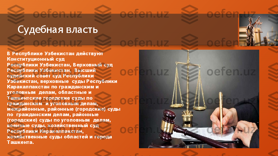 Судебная власть
В   Республике   Узбекистан   действуют  
Конституционный   суд
Республики   Узбекистан,   Верховный   суд  
Республики   Узбекистан,    Высший  
судейский   совет   суд   Республики  
Узбекистан,   верховные    суды Республики 
Каракалпакстан по гражданским и 
уголовным    делам,   областные   и  
Ташкентские   городские   суды   по  
гражданским    и уголовным  делам, 
межрайонные, районные (городские) суды 
по    гражданским  делам,  районные 
(городские) суды по уголовным    делам,  
военные   суды,   хозяйственный   суд  
Республики   Каракалпакстан,  
хозяйственные   суды   областей   и   города  
Ташкента.  