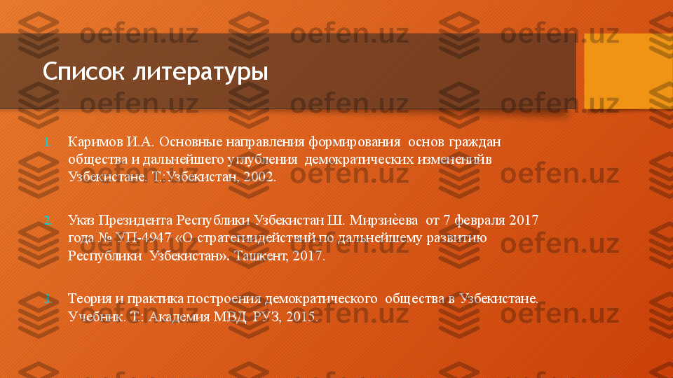 Список литературы
1. Каримов И.А. Основные  направления  формирования    основ  граждан 
общества и  дальнейшего  углубления    демократических   изменений в  
Узбекистане.   Т.: Узбекистан,   2002.
2. Указ  Президента  Республики  Узбекистан  Ш.  Мирзие.ева    от   7 февраля   2017  
года  №   УП-4947   «О  стратегии действий по дальнейшему  развитию 
Республики    Узбекистан ».   Ташкент,   2017.
3. Теория  и  практика  построения  демократического    общества   в   Узбекистане.  
Учебник.   Т.:   Академия   МВД    РУЗ,   2015.  