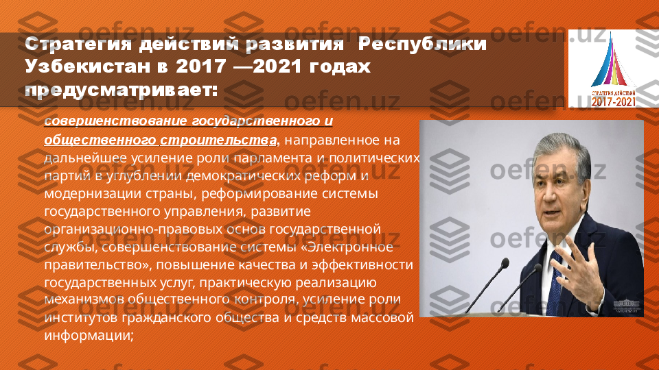 Стратегия  действий  развития    Республики  
Узбекистан   в   2017   — 2021   годах  
предусматривает:
совершенствование   государственного   и
общественного   строительств а ,   направленное   на   
дальнейшее   усиление   роли   парламента   и   политических   
партий   в   углублении   демократических   реформ   и
модернизации   страны,   реформирование   системы   
государственного   управления,   развитие
организационно-правовых   основ   государственной   
службы,  совершенствование   системы   «Электронное
правительство»,   повышение   качества   и   эффективности   
государственных   услуг,   практическую   реализацию
механизмов   общественного   контроля,   усиление   роли
институтов   гражданского   общества   и   средств   массовой   
информации;  