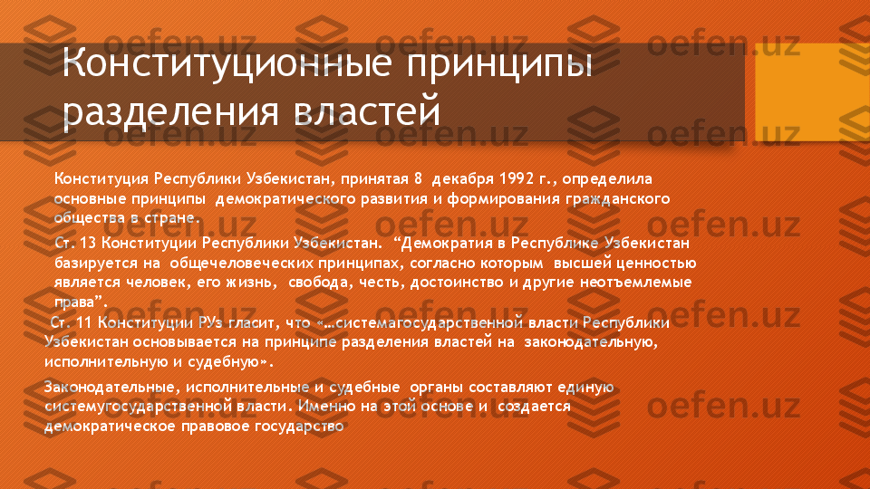 Конституционные   принципы   
разделения   властей
⚫
Конституция   Республики   Узбекистан,   принятая   8    д ек а б р я   1 9 9 2   г .,   оп р е д е лил а  
ос н о в ны е   при н ципы   д емокр а тичес к о г о   р а звития   и   фо р миро в ания  г р ажда н с к о г о  
об щ ества   в   стране.
⚫
Ст.  13  Конституции  Республики Узбекистан.    “ Д емок р а ти я   в   Р еспу б ли к е   У збекис т ан  
бази р у е т с я   на  общечеловеческих  принципах,  согласно  которым    высшей ценностью 
является  человек,  его  жизнь,    свобода,   честь,   достоинство   и   другие   неотъемлемые   
права”.
⚫
  Ст.   11   Конституции   РУз   гласит,   что   «…система государственной   власти   Республики  
Узбекистан   основывается   на   принципе   разделения   властей   на    законодательную,  
исполнительную   и   судебную».
⚫
Законодательные,   исполнительные   и   судебные    органы   составляют   единую  
систему государственной   власти.   Именно   на   этой   основе   и    создается  
демократическое   правовое   государство  