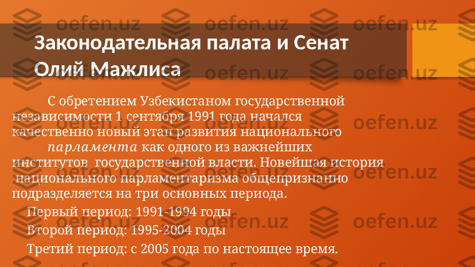 Законодательная   палата   и   Сенат   
Олий   Мажлиса
С   обретением   Узбекистаном   государственной   
независимости  1  сентября  1991  года  начался   
качественно   новый   этап   развития   национального
п а рла мен т а   как   одного   из   важнейших  
институтов    государственной власти.  Новейшая  история 
  национального  парламентаризма  общепризнанно   
подразделяется   на   три   основных   периода.
⚫
Первый   период:   1991-1994   годы
⚫
Второй   период:   1995-2004   годы
⚫
Третий   период:   с   2005   года   по   настоящее   время.  