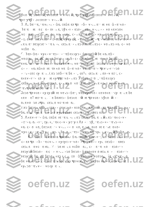 р ҳон , равон , эҳсосоти милл ,  усту и эҳсосоти милл , ӯ ӣ ӣ ӣ ҷ ҷӯ ӣ
усту и эҳсосоти милл .
ҷ ҷӯ ӣ
3. Албатта, тамдиди фалсафа аз  ониби миллат ва манфиатҳои 	
ҷ
Ватан ва нақшаи оянда, р ҳияи арзишҳои миллии мо ҳамроҳ 	
ӯ
мешавад. Ин нишон медиҳад, ки дар навбати худ, раванди 
ислоҳот дар ҳаёти сиёс , ҳуқуқ , иқтисод , и тимо  ва маънавии 	
ӣ ӣ ӣ ҷ ӣ
давлат зарурати тавлид кардани даркҳо ва дарки мо дар халқи мо 
мебошад.
4. Вазифаи муҳимтарини тафаккури фалсаф  ба ҳадафи 	
ӣ
мақсаднок ва ғояҳо барои татбиқи ҳадафҳо ва ғояҳо барои 
амалияи интизории одамон хидмат мекунад.Барои он муҳим аст, 
ки ин ҳадафҳо ва ғояҳо манфиатҳои манфиати  амъиятиро 	
ҷ
инъикос кунанд.Дар робита ба ин, қайд кардан лозим аст, ки 
аҳамияти қонун ва ҳу атҳои дар  збекистон, тафаккур 	
ҷҷ Ӯ
қабулшуда, хулосаҳо, ки дар онҳо тавсифшуда хеле муҳим ва 
таъ ил  мебошанд.	
ҷ ӣ
Зеро  омеаи ҳуқуқ  ва маърифат, мафҳумҳои ҳамоҳангкунанда ба	
ҷ ӣ
ҳам пайвастанд. На бозори фарҳанг  ва  омеаи р ҳон  ин 	
ӣ ҷ ӯ ӣ
одамонро э од карда метавонад. 	
ҷ
Дар бораи амалисозии самтҳои асосии навсоз  дар  омеа бидуни 	
ӣ ҷ
баланд шудани онҳо мулоҳиза кардан душвор аст.
5. Аҳамияти фалсафа ва тавлид дар сатҳи баланд  дар таҳкими 	
ӣ
истиқлолият, сулҳ, таҳкими устув Аз ин р , таърихи таърихи 	
ӯ
халқи онҳо, фарҳанги миллии онҳо, анъанаҳо ва анъанаҳои 
муҳими таълими насли баландтарин дар мағруди милл  мебошад.	
ӣ
6. Тибқи навсозии  аҳони фалсаф , моҳият, ин раванде нест, 	
ҷ ӣ
ки аз  ониби такмили хусусиятҳои и тимоии худ сарфи назар 	
ҷ ҷ
карда намешавад. Ин раванде мебошад, ки на танҳо шароити 
зарур  барои нақши миллиро барои фароҳам овардани шароити 
ӣ
зарур , балки барои ҳар як инсон фароҳам меорад. Ба ин маъно, 
ӣ
ба монанди дигар тағирот дар  омеа, ки нек аҳволии комил ва  	
ҷ ӯ
худро таъмин мекунанд. 