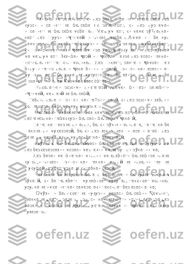 Изиқлол як равандест, ки дар роҳи  инсоният ва фалсафа дар
курси   инсоният   ва   фалсафа   як   равандест,   ки   дар   дурнамои
инсоният   ва   фалсафа   мебошад.   Маълум   аст,   ки   ҳама   р йдодҳоиӯ
ҳаёт   дар   шуури   и тимо   инъикос   меёбанд.Аммо   ин   ба   худ	
ҷ ӣ
намегирад. Интихоби тафаккури инсон ин як раванди мураккабест,
ки   принсипҳои   нави   аҳонбиниро   хори   мекунад.Ин   дар   р зҳои	
ҷ ҷ ӯ
мо   маълум   аст.   Вазифаи   ор   ин   аҳони   навро   дар   асоси   ғояҳои	
ҷ ӣ ҷ
истиқлолият   ташкил   медиҳад.   Дар   ниҳоят,   сохтани   омеаи   нав	
ҷ
бидуни   тағир   додани   аҳонбинии   инсон ,   принсипҳои   асосии   он	
ҷ ӣ
мушкил   аст.   Қонунҳо   ва   хусусиятҳои   беназири   ин   раванд   ба
Президент Ислом Каримов асос ёфтаанд. 
      -Идеологияи   режими   диктатор   идомаи   фишори   равобити	
ӣ
и тимо , маънав  ва фалсаф ;	
ҷ ӣ ӣ ӣ
   -Табдил додани принсипҳои ғайриинсон , ки дар режими қаблии	
ӣ
ақл ва тарзи ҳаёт маъмул мегарданд;
      -   Фалсафаи   Узбакистон   боз   ҳам   васеътар   аст,   бо   истифода   аз
дастовардҳои тафаккури фалсоси фалсафии  аҳон ;	
ҷ ӣ
     - На танҳо шаҳрванди одди, балки р ҳияи одилона, на танҳо ба	
ӯ
шаҳрванди   муқаррар ,   балки   дар   зеҳни   коршиносони   оғоён   дар	
ӣ
раванди марҳилавии муносибатҳои бозаргон ;	
ӣ
      -   ом зиши   минбаъдаи   мероси   фалсафии   а додони   бузурги   мо	
ӯ ҷ
дар барқарорсозии мероси маънавии мо ва рушди р ҳонии мо;	
ӯ
     - Дар бораи  манфиатҳои  миллии  мо адабиёти  фалсафиро илова
кунед,инъикоси   принсипҳои   ғояҳои   милл   ва   идеалии   ғоя   ва	
ӣ
шукуфо  дар дастурҳо ва китобҳои дарс ;	
ӣ ӣ
      -   Таҳқиқот   ба   зарурати   баланд   бардоштани   як   кулояти   кулли
р ҳон ,   ки   ба   талаботи     мувофиқат   мекунад,   таҳқиқот   медиҳад	
ӯ ӣ
усулҳо ва имкониятҳои самараноки таҳсилот бар асоси онҳо;
      -   Ом зиши   бодиққат   ва   чуқурии   мероси   фалсафии   амъият,	
ӯ Ҷ
эзоҳҳо ва дар ин раванд, принсипҳои вазъияти истиқлолиятро дар
бораи   ин   асосҳо   ва   узъи   нуқтаи   назари   ин   аҳон   дар   назар	
ҷ ҷ
гузаронед. 