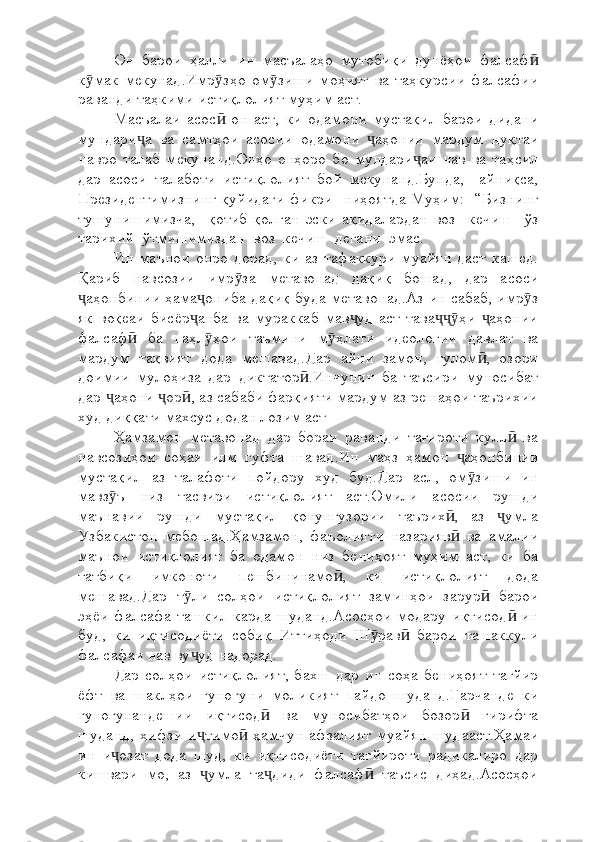 Он   барои   ҳалли   ин   масъалаҳо   мутобиқи   дунёҳои   фалсафӣ
к мак   мекунад.Имр зҳо   ом зиши   моҳият   ва   таҳкурсии   фалсафии	
ӯ ӯ ӯ
раванди таҳкими истиқлолият муҳим аст.
Масъалаи   асос   он   аст,   ки   одамони   мустақил   барои   дидани	
ӣ
мундари а   ва   самтҳои   асосии   одамони   аҳонии   мардум   нуқтаи	
ҷ ҷ
навро   талаб   мекунанд.Онҳо   онҳоро   бо   мундари аи   нав   ва   таҳсил	
ҷ
дар   асоси   талаботи   истиқлолият   бой   мекунанд.Бунда,     айниқса,
Президентимизнинг қуйидаги фикри   ниҳоятда Муҳим:   “Бизнинг
тушунишимизча,     қотиб   қолган   эски   ақидалардан   воз     кечиш     ўз
тарихий  ўтмишимиздан  воз  кечиш  дегани  эмас. 
Ин   маънои   онро   дорад,   ки   аз  тафаккури   муайян   даст   кашед.
Қариб   навсозии   имр за   метавонад   дақиқ   бошад,   дар   асоси	
ӯ
аҳонбинии ҳама ониба дақиқ буда метавонад.Аз ин сабаб, имр з	
ҷ ҷ ӯ
як   воқеаи   бисёр анба   ва   мураккаб   мав уд   аст   тава ҳи   аҳонии	
ҷ ҷ ҷҷӯ ҷ
фалсаф   ба   паҳл ҳои   таъмини   м ҳлати   идеологии   давлат   ва	
ӣ ӯ ӯ
мардум   тақвият   дода   мешавад.Дар   айни   замон,   ғулом ,   озори	
ӣ
доимии   мулоҳиза   дар   диктатор .Инчунин   ба   таъсири   муносибат	
ӣ
дар  аҳони  ор , аз сабаби фарқияти мардум аз решаҳои таърихии	
ҷ ҷ ӣ
худ диққати махсус додан лозим аст
Ҳамзамон   метавонад   дар   бораи   раванди   тағироти   кулл   ва	
ӣ
навсозиҳои   соҳаи   илм   гуфта   шавад.Ин   маҳз   ҳамон   аҳонбинии	
ҷ
мустақил   аз   талафоти   пойдору   худ   буд.Дар   асл,   ом зиши   ин	
ӯ
мавз ъ   низ   тасвири   истиқлолият   аст.Омили   асосии   рушди	
ӯ
маънавии   рушди   мустақил   қонунгузории   таърих ,   аз   умла	
ӣ ҷ
Узбакистон   мебошад.Ҳамзамон,   фаъолияти   назарияв   ва   амалии
ӣ
маънои   истиқлолият   ба   одамон   низ   бениҳоят   муҳим   аст,   ки   ба
татбиқи   имконоти   пешбининамо ,   ки   истиқлолият   дода	
ӣ
мешавад.Дар   т ли   солҳои   истиқлолият   заминҳои   зарур   барои	
ӯ ӣ
эҳёи   фалсафа ташкил карда  шуданд.Асосҳои  модару  иқтисод   ин	
ӣ
буд,   ки   иқтисодиёти   собиқ   Иттиҳоди   Ш рав   барои   ташаккули	
ӯ ӣ
фалсафаи нав ву уд надорад. 	
ҷ
Дар   солҳои   истиқлолият,   бахш   дар   ин   соҳа   бениҳоят   тағйир
ёфт   ва   шаклҳои   гуногуни   моликият   пайдо   шуданд.Гарчанде   ки
гуногунандешии   иқтисод   ва   муносибатҳои   бозор   гирифта	
ӣ ӣ
шуданд,   ҳифзи   и тимо   ҳамчун   афзалият   муайян   шудааст.Ҳамаи	
ҷ ӣ
ин   и озат   дода   шуд,   ки   иқтисодиёти   тағйироти   радикалиро   дар	
ҷ
кишвари   мо,   аз   умла   та диди   фалсаф   таъсис   диҳад.Асосҳои	
ҷ ҷ ӣ 