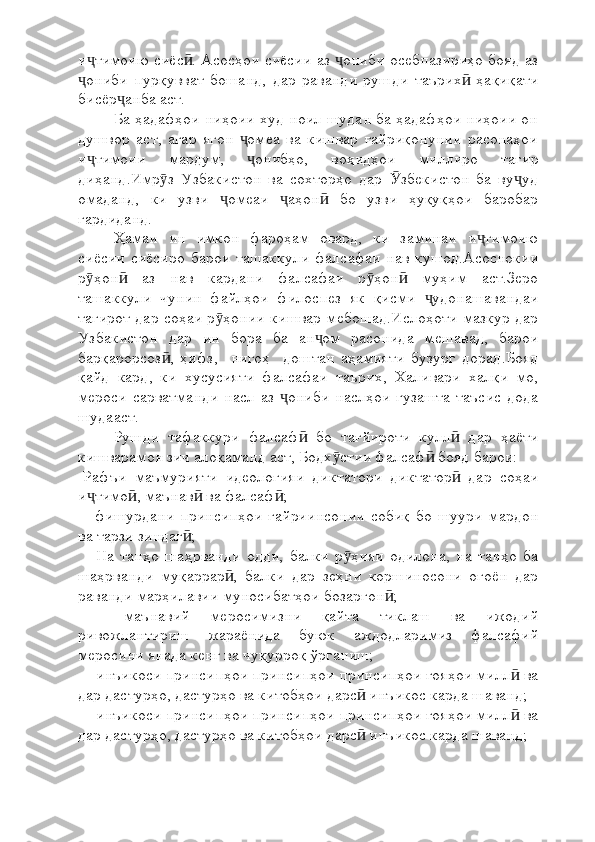 и тимоию сиёс . Асосҳои сиёсии аз  ониби осебпазириҳо бояд азҷ ӣ ҷ
ониби   пурқувват   бошанд,   дар   раванди   рушди   таърих   ҳақиқати
ҷ ӣ
бисёр анба аст.	
ҷ
Ба ҳадафҳои ниҳоии худ ноил шудан ба ҳадафҳои ниҳоии он
душвор   аст,   агар   ягон   омеа   ва   кишвар   ғайриқонунии   расонаҳои	
ҷ
и тимоии   мардум,   онибҳо,   воҳидҳои   миллиро   тағир	
ҷ ҷ
диҳанд.Имр з   Узбакистон   ва   сохторҳо   дар   збекистон   ба   ву уд	
ӯ Ӯ ҷ
омаданд,   ки   узви   омеаи   аҳон   бо   узви   ҳуқуқҳои   баробар	
ҷ ҷ ӣ
гардиданд.
Ҳамаи   ин   имкон   фароҳам   овард,   ки   заминаи   и тимоию	
ҷ
сиёсии  сиёсиро барои  ташаккули  фалсафаи  нав  кушод.Асоснокии
р ҳон   аз   нав   кардани   фалсафаи   р ҳон   муҳим   аст.Зеро	
ӯ ӣ ӯ ӣ
ташаккули   чунин   файлҳои   филоспез   як   қисми   удонашавандаи	
ҷ
тағирот дар соҳаи р ҳонии кишвар мебошад.Ислоҳоти мазкур дар	
ӯ
Узбакистон   дар   ин   бора   ба   ан ом   расонида   мешавад,   барои	
ҷ
барқарорсоз ,   ҳифз,     нигоҳ     доштан   аҳамияти   бузург   дорад.Бояд	
ӣ
қайд   кард,   ки   хусусияти   фалсафаи   таърих,   Халивари   халқи   мо,
мероси  сарватманди  насл аз  ониби  наслҳои   гузашта таъсис дода	
ҷ
шудааст.
Рушди   тафаккури   фалсаф   бо   тағйироти   кулл   дар   ҳаёти	
ӣ ӣ
кишварамон зич алоқаманд аст, Бодх стии фалсаф  бояд барои:	
ӯ ӣ
-Рафъи   маъмурияти   идеологияи   диктатори   диктатор   дар   соҳаи	
ӣ
и тимо , маънав  ва фалсаф ;	
ҷ ӣ ӣ ӣ
    -фишурдани   принсипҳои   ғайриинсонии   собиқ   бо   шуури   мардон
ва тарзи зиндаг ;	
ӣ
    -На   танҳо   шаҳрванди   одди,   балки   р ҳияи   одилона,   на   танҳо   ба	
ӯ
шаҳрванди   муқаррар ,   балки   дар   зеҳни   коршиносони   оғоён   дар	
ӣ
раванди марҳилавии муносибатҳои бозаргон ;	
ӣ
    -маънавий   меросимизни   қайта   тиклаш   ва   ижодий
ривожлантириш   жараёнида   буюк   аждодларимиз   фалсафий
меросини янада кенг ва чуқурроқ ўрганиш;
  - инъикоси принсипҳои принсипҳои принсипҳои ғояҳои милл  ва	
ӣ
дар дастурҳо, дастурҳо ва китобҳои дарс  инъикос карда шаванд;	
ӣ
  - инъикоси принсипҳои принсипҳои принсипҳои ғояҳои милл  ва	
ӣ
дар дастурҳо, дастурҳо ва китобҳои дарс  инъикос карда шаванд;	
ӣ 