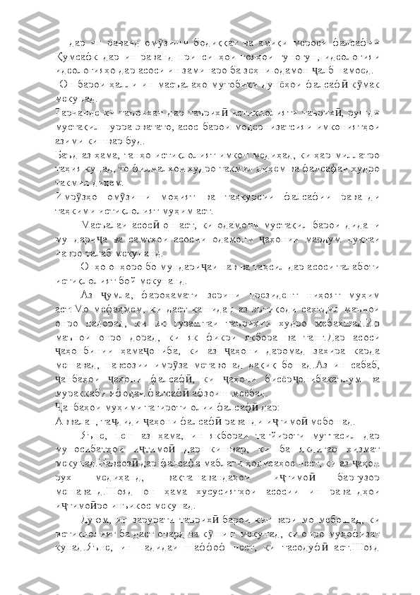     -дар   ин   раванд   ом зиши   бодиққат   ва   амиқи   мероси   фалсафииӯ
Қумсафк   дар   ин   раванд   принсипҳои   ғояҳои   гуногун,   идеологияи
идеологияҳо дар асоси ин заминаро ба зеҳни одамон  алб намоед.	
ҷ
  Он  барои  ҳалли  ин   масъалаҳо  мутобиқи  дунёҳои  фалсаф   к мак	
ӣ ӯ
мекунад.
Гарчанде   ки   таърихан   дар   таърих   истиқлолияти   таърих ,   рушди	
ӣ ӣ
мустақил пурра эватато, асос барои модернизатсияи имкониятҳои
азими кишвар буд.
Баъд аз ҳама, танҳо истиқлолият имкон медиҳад, ки ҳар миллатро
таҳия кунад, то филиалҳои худро такмил диҳем ва фалсафаи худро
такмил диҳем.
Имр зҳо   ом зиши   моҳият   ва   таҳкурсии   фалсафии   раванди	
ӯ ӯ
таҳкими истиқлолият муҳим аст.
Масъалаи   асос   он   аст,   ки   одамони   мустақил   барои   дидани	
ӣ
мундари а   ва   самтҳои   асосии   одамони   аҳонии   мардум   нуқтаи	
ҷ ҷ
навро талаб мекунанд.
Онҳо онҳоро бо мундари аи нав ва таҳсил дар асоси талаботи	
ҷ
истиқлолият бой мекунанд.
Аз   умла,   фароҳамати   зерини   президент   ниҳоят   муҳим	
ҷ
аст:Мо   мефаҳмем,   ки   даст   кашидан   аз   эътиқоди   сахтдил   маънои
онро   надорад,   ки   ин   гузаштаи   таърихии   худро   мебахшад.Ин
маънои   онро   дорад,   ки   як   фикри   якбора   ва   танг.Дар   асоси
аҳонбинии   ҳама ониба,   ки   аз   аҳони   даромад   захира   карда	
ҷ ҷ ҷ
мешавад,   навсозии   имр за   метавонад   дақиқ   бошад.Аз   ин   сабаб,	
ӯ
анбаҳои   аҳони   фалсаф ,   ки   аҳони   бисёр онибакаълум   ва	
ҷ ҷ ӣ ҷ ҷ
мураккаби ифодаи фалсаф  афзоиш меёбад.	
ӣ
анбаҳои муҳими тағироти олии фалсаф  дар:	
Ҷ ӣ
Аввалан, та диди  аҳони фалсаф  раванди и тимо  мебошад.	
ҷ ҷ ӣ ҷ ӣ
Яъне,   пеш   аз   ҳама,   ин   якбораи   тағйироти   муттасил   дар
муносибатҳои   и тимо   дар   кишвар,   ки   ба   якдигар   хизмат	
ҷ ӣ
мекунад.Навсоз  дар фалсафа маблағи ҳодисаҳое нест, ки аз  аҳон	
ӣ ҷ
рух   медиҳанд,   вақташавандаҳои   и тимо   баргузор	
ҷ ӣ
мешаванд.Шояд   он   ҳама   хусусиятҳои   асосии   ин   равандҳои
и тимо ро инъикос мекунад.	
ҷ ӣ
Дуюм,   ин   зарурати   таърих   барои   кишвари   мо   мебошад,   ки	
ӣ
истиқлолият ба даст овард ва к шиш мекунад, ки онро муҳофизат
ӯ
кунад.Яъне,   ин   падидаи   шаффоф   нест,   ки   тасодуф   аст.Шояд	
ӣ 