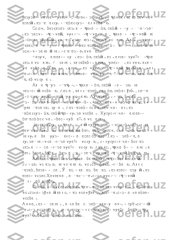 зарурати давраи гузариш, ислоҳи радикалии  омеа яке аз самтҳоиҷ
асос  дар ташаккули тафаккури нав мебошад.	
ӣ
Сеюм,   барқарор   кардани   аҳони   фалсаф   инчунин   тағирот	
ҷ ӣ
дар   расми   и тимо ,   муҳити   и тимоии   он,   аҳони   и тимо   ва	
ҷ ӣ ҷ ҷ ҷ ӣ
ниёзҳои   р ҳон   низ   тағйирот   ворид   карда   мешавад.Аз   ин   нуқтаи	
ӯ ӣ
назар,   он   инчунин   араёни   бартарафсозии   фишанги   идеолог   аз	
ҷ ӣ
режими равон  ва диктатори одамон аст.	
ӣ
Чорум,   навсозии   ҳушдори   фалсаф   дар   давраи   муайян   и ро	
ӣ ҷ
карда мешавад.Ин раванд аз сабаби давраи гузариш дар мамлакати
мо   мебошад.Дар   ин   давра,   дар   муҳити   и тимо   анбаҳои   нав	
ҷ ӣ ҷ
таъсис   дода   мешаванд,   роҳҳои   мардум   тағйироти   радикалиро
талаб мекунанд.
Аз пан  турши та диди  аҳони фалсаф  низ ин рад ва 	
ҷ ҷ ҷ ӣ
ворисив  мебошад.Дар он, аз як тараф, дар фалсафаи  збл, ҳатто 	
ӣ ӯ
системаи авторитар  гум мешавад.Аз тарафи дигар, бисёр 	
ӣ
принсипҳои зиёфати мо аз  ониби дигар, тасмим гирифтаанд, ки 	
ҷ
гузаштаро рад кунанд.Дар тарафи сеюм, самтҳои нав дар 
тафаккури фалсаф   ои худро меёбанд. Хусусиятҳои навсозии 	
ӣ ҷ
фотоэффектхо либоси хуб пайдо мешаванд.
Барқароркунии  аҳонишав  хусусияти диверсификатсия ва 	
ҷ ӣ
самтҳо дорад.Пеш аз ҳама, мо бояд қайд кунем, ки он наздик аст 
ва худаш ба шуури шахсии он асос ёфтааст.Дар ин робита, он 
қудрат ва имкониятро муайян мекунад, ки хусусиятҳои беҳтар 
кардани инсониятро муайян мекунад.Дар асл,  аҳонбинишаванда 	
ҷ
бояд барои баланд бардоштани сатҳи қувваи и тимо  ба амал ояд.
ҷ ӣ
Азбаски  аҳонбинии  аҳон ба сабаби та рибаи зиндаг  	
ҷ ҷ ҷ ӣ
эътиқод мегардад ва метавонад меъёри фаъолият бошад.Аз як 
тараф, барои инсон,   насли аз насл ба насл дар асоси герун  дар 	
Ӯ ӣ
асоси мерос.Ҳамзамон, он таҳти таъсири муҳити и тимо  	
ҷ ӣ
инкишоф меёбад.
Онҳое, ки муносибатҳои  амъиятиро сар мекунанд, дар бораи	
ҷ
меъёрҳои р ҳон  аз якдигар меом занд, зери таъсири онҳо афзоиш	
ӯ ӣ ӯ
меёбанд.
Аммо, дар ин раванд, онҳо ба пешрафт ҳамчун омили субъектив  	
ӣ
таъсир мерасонанд ва тавассути як ҳадафе, ки муайян ба нати аи 	
ҷ
муайян ба даст оварда мешавад. 